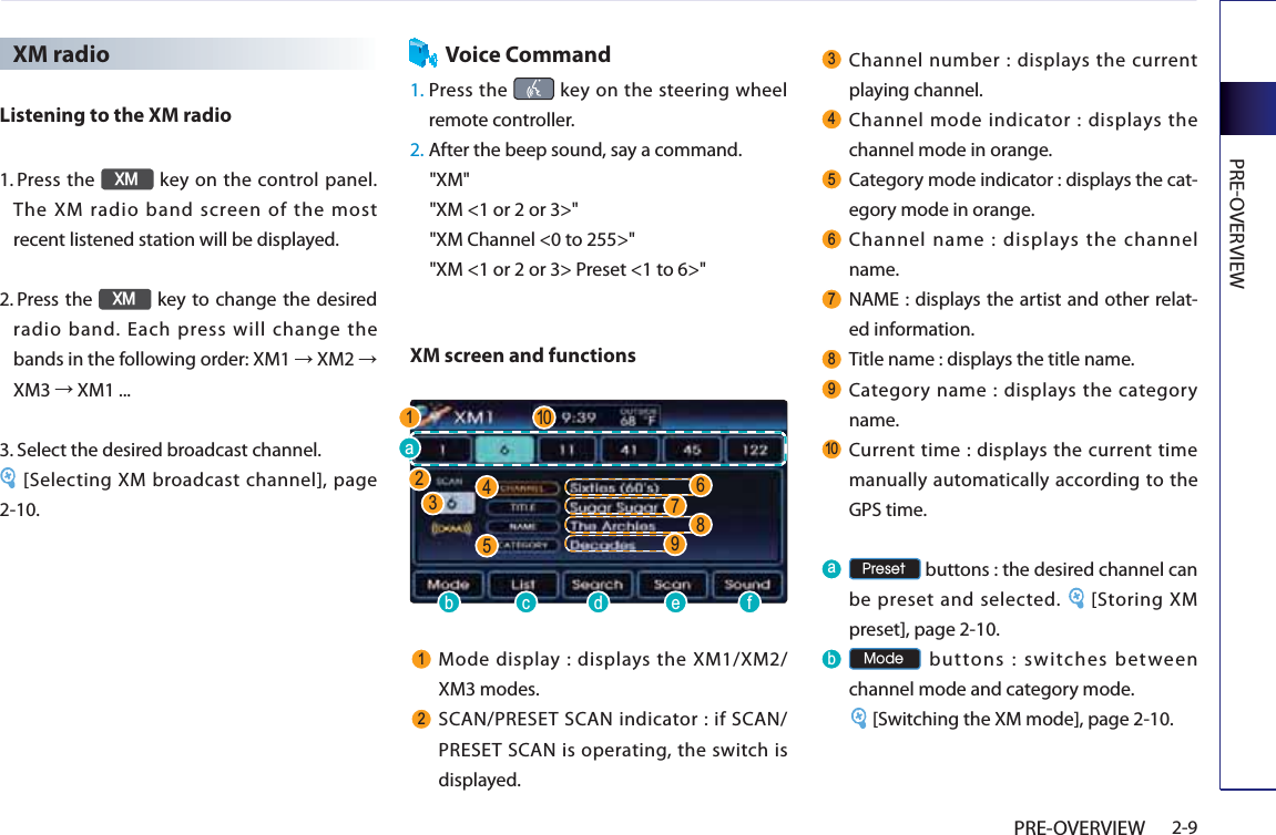 PREOVERVIEW2-9PRE-OVERVIEWXM radioListening to the XM radio1.  Press the ;0 key on the control panel. The XM radio band screen of the most recent listened station will be displayed. 2.   Press the ;0 key to change the desired radio band. Each press will change the bands in the following order: XM1 ĺ XM2 ĺ XM3 ĺ XM1 ...3.  Select the desired broadcast channel. [Selecting XM broadcast channel], page 2-10.Voice Command1.  Press the   key on the steering wheel remote controller.2.  After the beep sound, say a command.     &quot;XM&quot;&quot;XM &lt;1 or 2 or 3&gt;&quot;&quot;XM Channel &lt;0 to 255&gt;&quot;&quot;XM &lt;1 or 2 or 3&gt; Preset &lt;1 to 6&gt;&quot;XM screen and functions Mode display : displays the XM1/XM2/ XM3 modes.  SCAN/PRESET SCAN indicator : if SCAN/PRESET SCAN is operating, the switch is displayed.  Channel number : displays the current playing channel. Channel mode indicator : displays the channel mode in orange.  Category mode indicator : displays the cat-egory mode in orange.  Channel name : displays the channel name. NAME : displays the artist and other relat-ed information. Title name : displays the title name. Category name : displays the category name. Current time : displays the current time manually automatically according to the GPS time.D 3UHVHW buttons : the desired channel can be preset and selected.  [Storing XM preset], page 2-10.E 0RGH buttons : switches between channel mode and category mode.[Switching the XM mode], page 2-10.E F G H ID