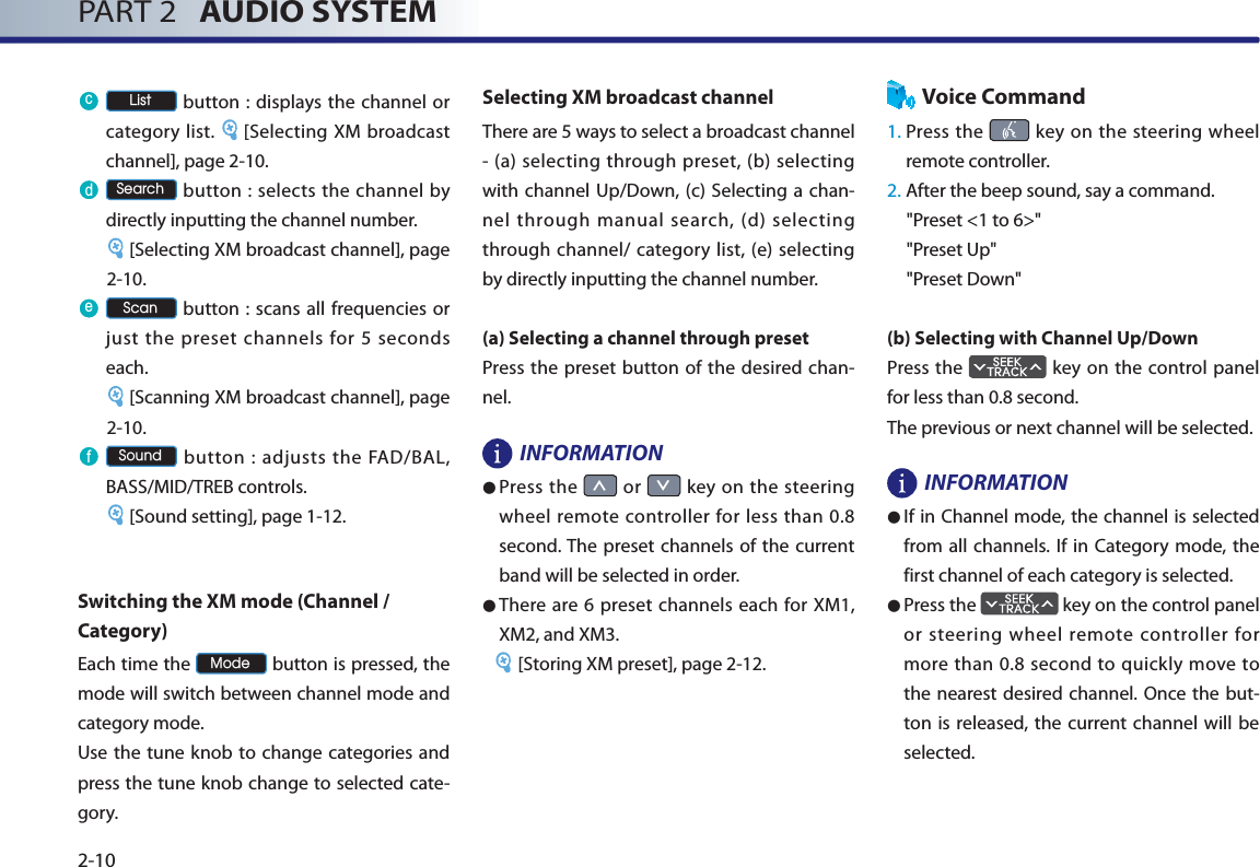 PART 2   AUDIO SYSTEM2-10F /LVW button : displays the channel or category list.  [Selecting XM broadcast channel], page 2-10.G 6HDUFK button : selects the channel by directly inputting the channel number.[Selecting XM broadcast channel], page 2-10.H 6FDQ button : scans all frequencies or just the preset channels for 5 seconds each. [Scanning XM broadcast channel], page 2-10.I 6RXQG button : adjusts the FAD/BAL, BASS/MID/TREB controls. [Sound setting], page 1-12. Switching the XM mode (Channel / Category)Each time the 0RGH button is pressed, the mode will switch between channel mode and category mode. Use the tune knob to change categories and press the tune knob change to selected cate-gory.Selecting XM broadcast channelThere are 5 ways to select a broadcast channel - (a) selecting through preset, (b) selecting with channel Up/Down, (c) Selecting a chan-nel through manual search, (d) selecting through channel/ category list, (e) selecting by directly inputting the channel number.(a) Selecting a channel through presetPress the preset button of the desired chan-nel.INFORMATION● Press the Ѧ or ѧ key on the steering wheel remote controller for less than 0.8 second. The preset channels of the current band will be selected in order. ●There are 6 preset channels each for XM1, XM2, and XM3.[Storing XM preset], page 2-12.Voice Command1.  Press  the   key on the steering wheel remote controller.2.  After the beep sound, say a command.     &quot;Preset &lt;1 to 6&gt;&quot;&quot;Preset Up&quot;&quot;Preset Down&quot;(b) Selecting with Channel Up/DownPress the   key on the control panel for less than 0.8 second.The previous or next channel will be selected. INFORMATION●If in Channel mode, the channel is selected from all channels. If in Category mode, the first channel of each category is selected. ●Press the   key on the control panel or steering wheel remote controller for more than 0.8 second to quickly move to the nearest desired channel. Once the but-ton is released, the current channel will be selected.