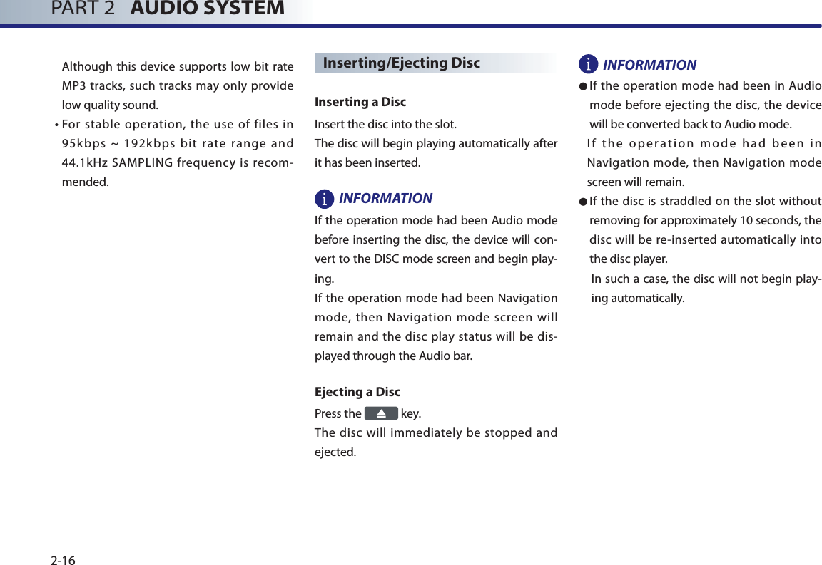 PART 2   AUDIO SYSTEM2-16Although this device supports low bit rate MP3 tracks, such tracks may only provide low quality sound. •  For stable operation, the use of files in 95kbps ~ 192kbps bit rate range and 44.1kHz SAMPLING frequency is recom-mended.Inserting/Ejecting Disc Inserting a Disc Insert the disc into the slot. The disc will begin playing automatically after it has been inserted. INFORMATION If the operation mode had been Audio mode before inserting the disc, the device will con-vert to the DISC mode screen and begin play-ing. If the operation mode had been Navigation mode, then Navigation mode screen will remain and the disc play status will be dis-played through the Audio bar. Ejecting a Disc Press the   key. The disc will immediately be stopped and ejected. INFORMATION● If the operation mode had been in Audio mode before ejecting the disc, the device will be converted back to Audio mode. If the operation mode had been in Navigation mode, then Navigation mode screen will remain. ● If the disc is straddled on the slot without removing for approximately 10 seconds, the disc will be re-inserted automatically into the disc player. In such a case, the disc will not begin play-ing automatically. 