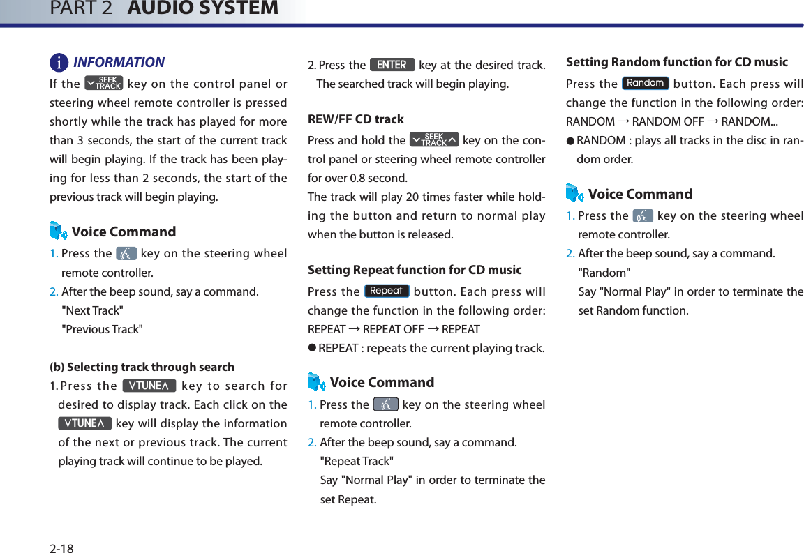 PART 2   AUDIO SYSTEM2-18INFORMATION If  the   key on the control panel or steering wheel remote controller is pressed shortly while the track has played for more than 3 seconds, the start of the current track will begin playing. If the track has been play-ing for less than 2 seconds, the start of the previous track will begin playing. Voice Command1.  Press the   key on the steering wheel remote controller.2. After the beep sound, say a command.&quot;Next Track&quot;&quot;Previous Track&quot;(b) Selecting track through search 1.    Press  the ѧ781(Ѧ key to search for desired to display track. Each click on the ѧ781(Ѧ key will display the information of the next or previous track. The current playing track will continue to be played. 2.  Press the (17(5 key at the desired track. The searched track will begin playing. REW/FF CD trackPress and hold the   key on the con-trol panel or steering wheel remote controller for over 0.8 second. The track will play 20 times faster while hold-ing the button and return to normal play when the button is released. Setting Repeat function for CD musicPress the 5HSHDW button. Each press will change the function in the following order: REPEAT ĺ REPEAT OFFĺ REPEAT● REPEAT : repeats the current playing track. Voice Command1.  Press the   key on the steering wheel remote controller.2. After the beep sound, say a command.&quot;Repeat Track&quot;Say &quot;Normal Play&quot; in order to terminate the set Repeat.Setting Random function for CD musicPress the 5DQGRP button. Each press will change the function in the following order: RANDOM ĺ RANDOM OFF ĺ RANDOM...● RANDOM : plays all tracks in the disc in ran-dom order.Voice Command1.  Press the   key on the steering wheel remote controller.2. After the beep sound, say a command.     &quot;Random&quot;Say &quot;Normal Play&quot; in order to terminate the set Random function.