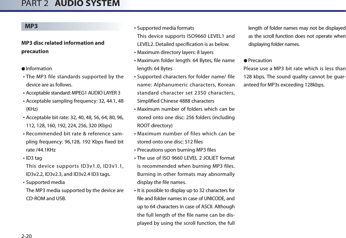 PART 2   AUDIO SYSTEM2-20MP3 MP3 disc related information and precaution  ● Information• The MP3 file standards supported by the device are as follows. • Acceptable standard: MPEG1 AUDIO LAYER 3• Acceptable sampling frequency: 32, 44.1, 48 (KHz)• Acceptable bit rate: 32, 40, 48, 56, 64, 80, 96, 112, 128, 160, 192, 224, 256, 320 (Kbps)• Recommended bit rate &amp; reference sam-pling frequency: 96,128, 192 Kbps fixed bit rate /44.1KHz• ID3  tag This device supports ID3v1.0, ID3v1.1, ID3v2.2, ID3v2.3, and ID3v2.4 ID3 tags.• Supported  media The MP3 media supported by the device are CD-ROM and USB.•Supported media formats This device supports ISO9660 LEVEL1 and LEVEL2. Detailed specification is as below.• Maximum directory layers: 8 layers• Maximum folder length: 64 Bytes, file name length: 64 Bytes• Supported characters for folder name/ file name: Alphanumeric characters, Korean standard character set 2350 characters, Simplified Chinese 4888 characters• Maximum number of folders which can be stored onto one disc: 256 folders (including ROOT directory)• Maximum number of files which can be stored onto one disc: 512 files • Precautions upon burning MP3 files • The use of ISO 9660 LEVEL 2 JOLIET format is recommended when burning MP3 files. Burning in other formats may abnormally display the file names.  • It is possible to display up to 32 characters for file and folder names in case of UNICODE, and up to 64 characters in case of ASCII. Although the full length of the file name can be dis-played by using the scroll function, the full length of folder names may not be displayed as the scroll function does not operate when displaying folder names. ●PrecautionPlease use a MP3 bit rate which is less than 128 kbps. The sound quality cannot be guar-anteed for MP3s exceeding 128kbps.