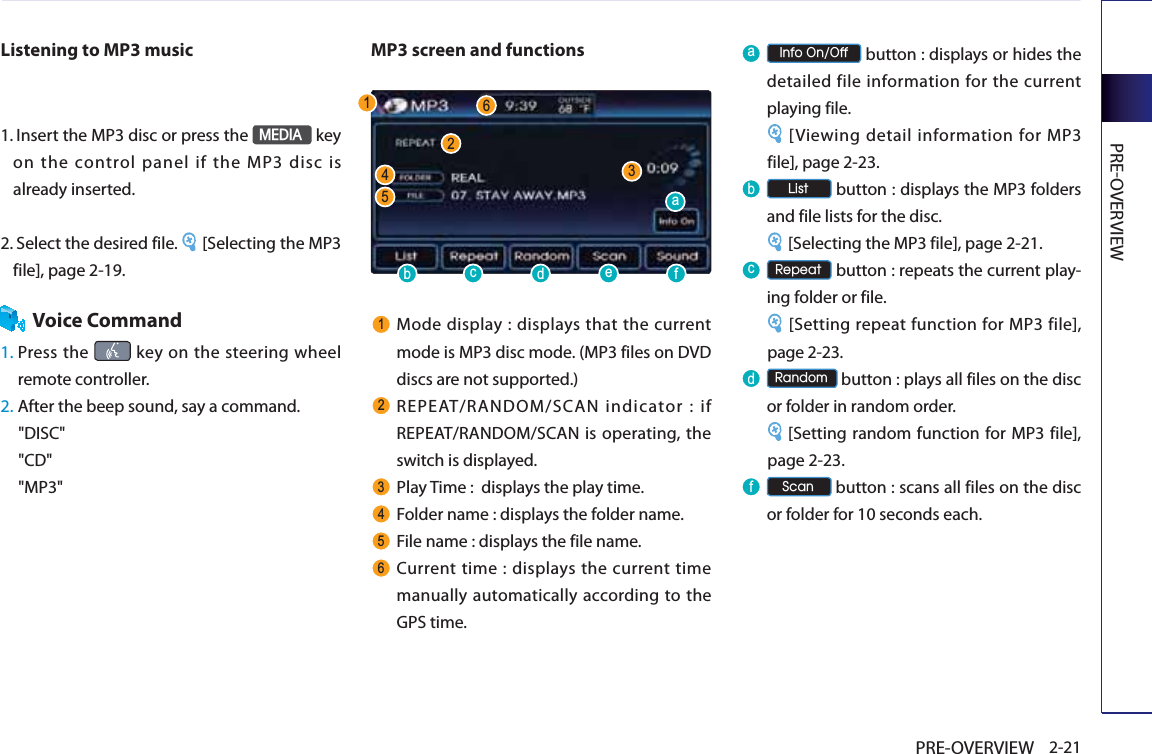 PREOVERVIEW2-21PRE-OVERVIEWListening to MP3 music1.   Insert the MP3 disc or press the 0(&apos;,$ key on the control panel if the MP3 disc is already inserted.2.   Select the desired file.  [Selecting the MP3 file], page 2-19.Voice Command1.  Press  the   key on the steering wheel remote controller.2. After the beep sound, say a command.&quot;DISC&quot;&quot;CD&quot;&quot;MP3&quot;MP3 screen and functions Mode display : displays that the current mode is MP3 disc mode. (MP3 files on DVD discs are not supported.) REPEAT/RANDOM/SCAN indicator : if REPEAT/RANDOM/SCAN is operating, the switch is displayed. Play Time :  displays the play time.  Folder name : displays the folder name.  File name : displays the file name.  Current time : displays the current time manually automatically according to the GPS time.D ,QIR2Q2II button : displays or hides the detailed file information for the current playing file. [Viewing detail information for MP3 file], page 2-23.E  /LVW button : displays the MP3 folders and file lists for the disc.  [Selecting the MP3 file], page 2-21.F  5HSHDW button : repeats the current play-ing folder or file. [Setting repeat function for MP3 file], page 2-23.G  5DQGRP button : plays all files on the disc or folder in random order. [Setting random function for MP3 file], page 2-23.I  6FDQ button : scans all files on the disc or folder for 10 seconds each. DEFGHI