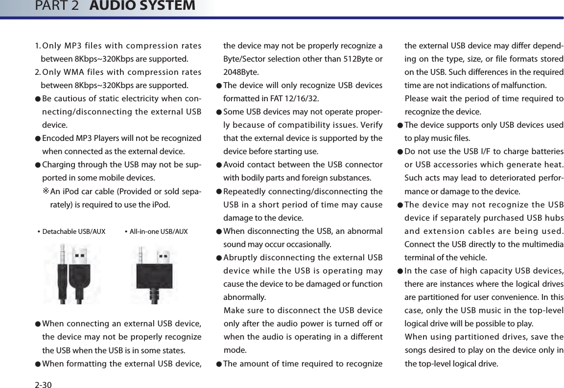 PART 2   AUDIO SYSTEM2-301.  Only MP3 files with compression rates between 8Kbps~320Kbps are supported.  2.  Only WMA files with compression rates between 8Kbps~320Kbps are supported. ● Be cautious of static electricity when con-necting/disconnecting the external USB device. ● Encoded MP3 Players will not be recognized when connected as the external device. ● Charging through the USB may not be sup-ported in some mobile devices.   ※ An iPod car cable (Provided or sold sepa-rately) is required to use the iPod.• Detachable USB/AUX             • All-in-one USB/AUX● When connecting an external USB device, the device may not be properly recognize the USB when the USB is in some states.  ● When formatting the external USB device, the device may not be properly recognize a Byte/Sector selection other than 512Byte or 2048Byte. ● The device will only recognize USB devices formatted in FAT 12/16/32.● Some USB devices may not operate proper-ly because of compatibility issues. Verify that the external device is supported by the device before starting use.● Avoid contact between the USB connector with bodily parts and foreign substances. ● Repeatedly connecting/disconnecting the USB in a short period of time may cause damage to the device. ● When disconnecting the USB, an abnormal sound may occur occasionally.● Abruptly disconnecting the external USB device while the USB is operating may cause the device to be damaged or function abnormally. Make sure to disconnect the USB device only after the audio power is turned off or when the audio is operating in a different mode. ● The amount of time required to recognize the external USB device may differ depend-ing on the type, size, or file formats stored on the USB. Such differences in the required time are not indications of malfunction. Please wait the period of time required to recognize the device.● The device supports only USB devices used to play music files. ● Do not use the USB I/F to charge batteries or USB accessories which generate heat. Such acts may lead to deteriorated perfor-mance or damage to the device. ● The device may not recognize the USB device if separately purchased USB hubs and extension cables are being used. Connect the USB directly to the multimedia terminal of the vehicle.  ● In the case of high capacity USB devices, there are instances where the logical drives are partitioned for user convenience. In this case, only the USB music in the top-level logical drive will be possible to play. When using partitioned drives, save the songs desired to play on the device only in the top-level logical drive. 