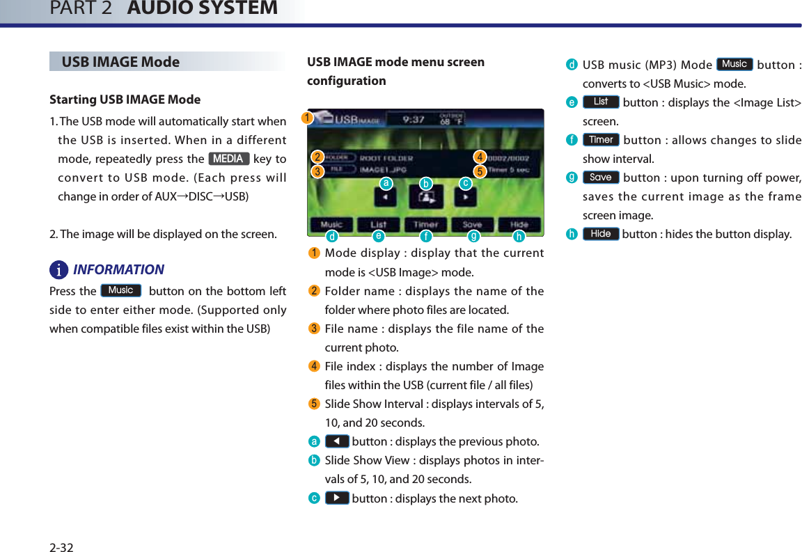 PART 2   AUDIO SYSTEM2-32USB IMAGE Mode Starting USB IMAGE Mode1.  The USB mode will automatically start when the USB is inserted. When in a different mode, repeatedly press the 0(&apos;,$ key to convert to USB mode. (Each press will change in order of AUXĺDISCĺUSB) 2.  The image will be displayed on the screen.INFORMATIONPress the 0XVLF  button on the bottom left side to enter either mode. (Supported only when compatible files exist within the USB) USB IMAGE mode menu screen configuration Mode display : display that the current mode is &lt;USB Image&gt; mode. Folder name : displays the name of the folder where photo files are located. File name : displays the file name of the current photo. File index : displays the number of Image files within the USB (current file / all files) Slide Show Interval : displays intervals of 5, 10, and 20 seconds. D  Ԧ button : displays the previous photo.E  Slide Show View : displays photos in inter-vals of 5, 10, and 20 seconds. F  Ԣ button : displays the next photo.G USB music (MP3) Mode 0XVLF button : converts to &lt;USB Music&gt; mode.H /LVW button : displays the &lt;Image List&gt; screen.I 7LPHU button : allows changes to slide show interval.J 6DYH button : upon turning off power, saves the current image as the frame screen image.K +LGH button : hides the button display.  DGHIJKEF