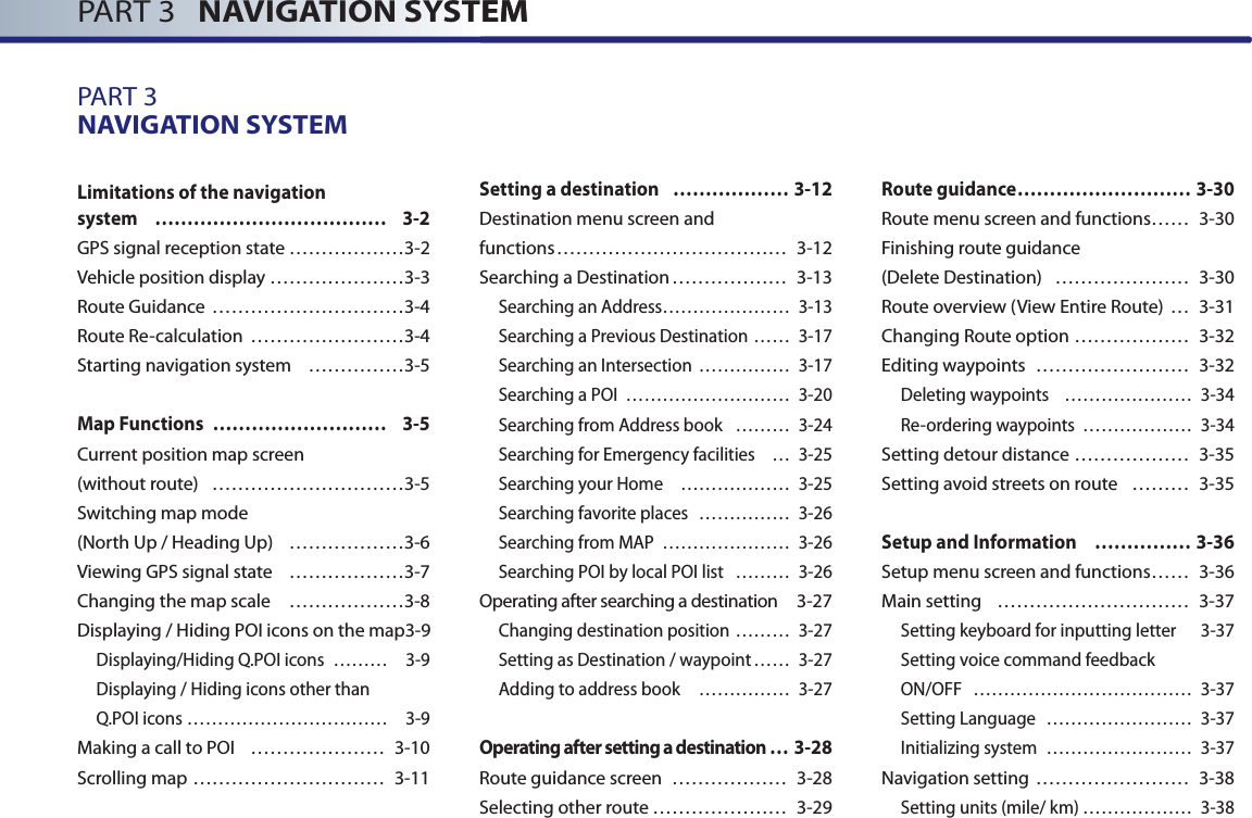 PART 3   NAVIGATION SYSTEM PART 3   NAVIGATION SYSTEMPART 3NAVIGATION SYSTEM Limitations of the navigation system ……………………………… 3-2GPS signal reception state ………………3-2Vehicle position display …………………3-3Route Guidance …………………………3-4Route Re-calculation ……………………3-4Starting navigation system ……………3-5Map Functions  ……………………… 3-5Current position map screen (without route) …………………………3-5Switching map mode (North Up / Heading Up) ………………3-6Viewing GPS signal state ………………3-7Changing the map scale ………………3-8Displaying / Hiding POI icons on the map 3-9Displaying/Hiding Q.POI icons  ……… 3-9 Displaying / Hiding icons other than Q.POI icons …………………………… 3-9Making a call to POI  ………………… 3-10Scrolling map ………………………… 3-11Setting a destination   ……………… 3-12Destination menu screen and functions ……………………………… 3-12Searching a Destination ……………… 3-13Searching an Address………………… 3-13Searching a Previous Destination …… 3-17Searching an Intersection  …………… 3-17Searching a POI  ……………………… 3-20Searching from Address book ……… 3-24Searching for Emergency facilities … 3-25Searching your Home ……………… 3-25Searching favorite places …………… 3-26Searching from MAP  ………………… 3-26Searching POI by local POI list ……… 3-26Operating after searching a destination  3-27Changing destination position  ……… 3-27Setting as Destination / waypoint …… 3-27Adding to address book  …………… 3-27Operating after setting a destination … 3-28Route guidance screen  ……………… 3-28Selecting other route ………………… 3-29Route guidance ……………………… 3-30Route menu screen and functions …… 3-30 Finishing route guidance (Delete Destination)  ………………… 3-30Route overview (View Entire Route) … 3-31Changing Route option ……………… 3-32Editing waypoints …………………… 3-32Deleting waypoints  ………………… 3-34Re-ordering waypoints ……………… 3-34Setting detour distance ……………… 3-35Setting avoid streets on route ……… 3-35Setup and Information   …………… 3-36Setup menu screen and functions …… 3-36Main setting ………………………… 3-37Setting keyboard for inputting letter   3-37 Setting voice command feedback ON/OFF ……………………………… 3-37Setting Language …………………… 3-37 Initializing system …………………… 3-37Navigation setting …………………… 3-38Setting units (mile/ km) ……………… 3-38