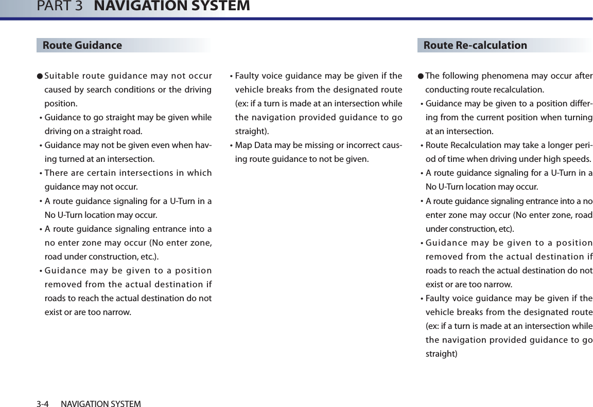 PART 3   NAVIGATION SYSTEM3-4 NAVIGATION SYSTEMRoute Guidance● Suitable route guidance may not occur caused by search conditions or the driving position. • Guidance to go straight may be given while driving on a straight road. • Guidance may not be given even when hav-ing turned at an intersection.• There are certain intersections in which guidance may not occur. • A route guidance signaling for a U-Turn in a No U-Turn location may occur. • A route guidance signaling entrance into a no enter zone may occur (No enter zone, road under construction, etc.). • Guidance may be given to a position removed from the actual destination if roads to reach the actual destination do not exist or are too narrow.  • Faulty voice guidance may be given if the vehicle breaks from the designated route (ex: if a turn is made at an intersection while the navigation provided guidance to go straight). • Map Data may be missing or incorrect caus-ing route guidance to not be given.Route Re-calculation● The following phenomena may occur after conducting route recalculation.• Guidance may be given to a position differ-ing from the current position when turning at an intersection.  • Route Recalculation may take a longer peri-od of time when driving under high speeds. • A route guidance signaling for a U-Turn in a No U-Turn location may occur. • A route guidance signaling entrance into a no enter zone may occur (No enter zone, road under construction, etc). • Guidance may be given to a position removed from the actual destination if roads to reach the actual destination do not exist or are too narrow.  • Faulty voice guidance may be given if the vehicle breaks from the designated route (ex: if a turn is made at an intersection while the navigation provided guidance to go straight)