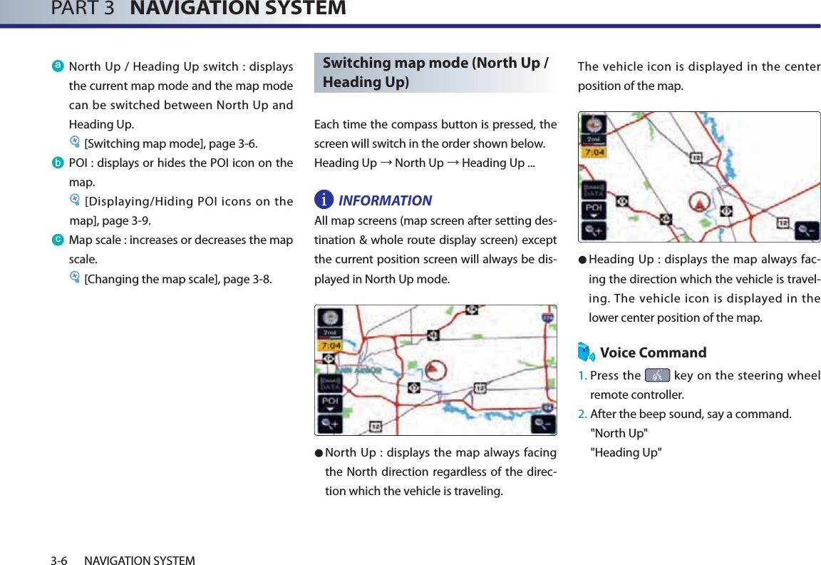 PART 3   NAVIGATION SYSTEM3-6 NAVIGATION SYSTEMD North Up / Heading Up switch : displays the current map mode and the map mode can be switched between North Up and Heading Up. [Switching map mode], page 3-6.E POI : displays or hides the POI icon on the map.[Displaying/Hiding POI icons on the map], page 3-9.F Map scale : increases or decreases the map scale. [Changing the map scale], page 3-8.Switching map mode (North Up / Heading Up)Each time the compass button is pressed, the screen will switch in the order shown below. Heading Upĺ North Upĺ Heading Up ...INFORMATION All map screens (map screen after setting des-tination &amp; whole route display screen) except the current position screen will always be dis-played in North Up mode. ● North Up : displays the map always facing the North direction regardless of the direc-tion which the vehicle is traveling. The vehicle icon is displayed in the center position of the map. ● Heading Up : displays the map always fac-ing the direction which the vehicle is travel-ing. The vehicle icon is displayed in the lower center position of the map.Voice Command1.  Press the   key on the steering wheel remote controller.2.  After the beep sound, say a command.&quot;North Up&quot;&quot;Heading Up&quot;