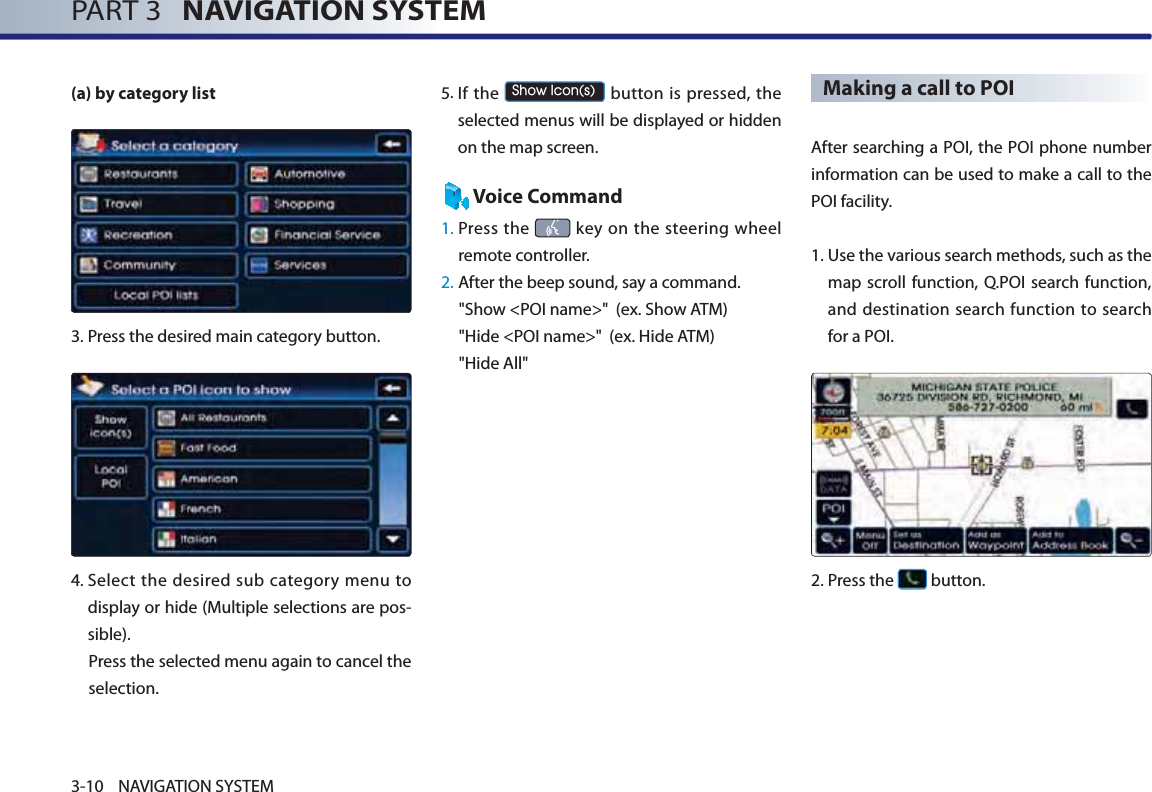 PART 3   NAVIGATION SYSTEM3-10 NAVIGATION SYSTEM(a) by category list3.Press the desired main category button. 4. Select the desired sub category menu to display or hide (Multiple selections are pos-sible). Press the selected menu again to cancel the selection. 5. If  the 6KRZ,FRQV button is pressed, the selected menus will be displayed or hidden on the map screen. Voice Command1.  Press  the   key on the steering wheel remote controller.2.  After the beep sound, say a command.   &quot;Show &lt;POI name&gt;&quot;  (ex. Show ATM)&quot;Hide &lt;POI name&gt;&quot;  (ex. Hide ATM)&quot;Hide All&quot;Making a call to POI  After searching a POI, the POI phone number information can be used to make a call to the POI facility. 1. Use the various search methods, such as the map scroll function, Q.POI search function, and destination search function to search for a POI.2.Press the   button.