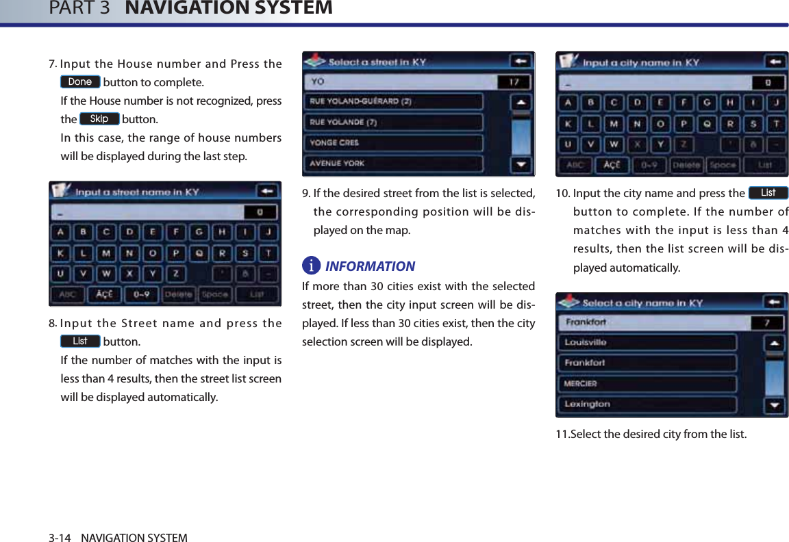 PART 3   NAVIGATION SYSTEM3-14 NAVIGATION SYSTEM7. Input the House number and Press the &apos;RQH button to complete. If the House number is not recognized, press the 6NLS button. In this case, the range of house numbers will be displayed during the last step.8. Input the Street name and press the /LVW button. If the number of matches with the input is less than 4 results, then the street list screen will be displayed automatically. 9. If the desired street from the list is selected, the corresponding position will be dis-played on the map. INFORMATIONIf more than 30 cities exist with the selected street, then the city input screen will be dis-played. If less than 30 cities exist, then the city selection screen will be displayed.10. Input the city name and press the /LVW button to complete. If the number of matches with the input is less than 4 results, then the list screen will be dis-played automatically. 11.Select the desired city from the list. 