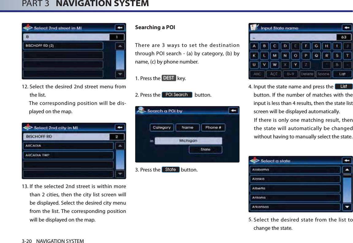 PART 3   NAVIGATION SYSTEM3-20 NAVIGATION SYSTEM12. Select the desired 2nd street menu from the list. The corresponding position will be dis-played on the map. 13. If the selected 2nd street is within more than 2 cities, then the city list screen will be displayed. Select the desired city menu from the list. The corresponding position will be displayed on the map.Searching a POI There are 3 ways to set the destination through POI search - (a) by category, (b) by name, (c) by phone number. 1.Press the &apos;(67 key.2.Press the 32,6HDUFK  button.3.Press the 6WDWH button.4. Input the state name and press the /LVW button. If the number of matches with the input is less than 4 results, then the state list screen will be displayed automatically.If there is only one matching result, then the state will automatically be changed without having to manually select the state.5. Select the desired state from the list to change the state.  