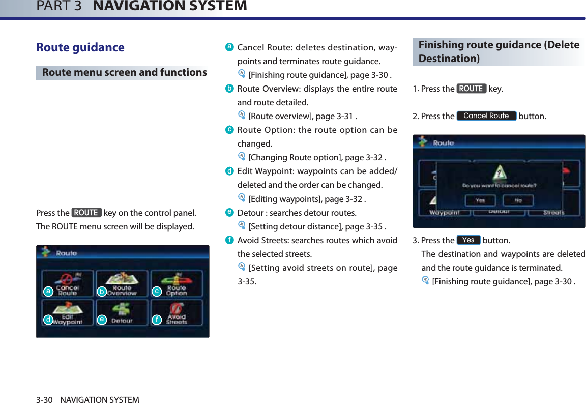 PART 3   NAVIGATION SYSTEM3-30 NAVIGATION SYSTEMRoute guidance Route menu screen and functionsPress the 5287( key on the control panel. The ROUTE menu screen will be displayed. D Cancel Route: deletes destination, way-points and terminates route guidance. [Finishing route guidance], page 3-30 .E Route Overview: displays the entire route and route detailed.[Route overview], page 3-31 .F Route Option: the route option can be changed. [Changing Route option], page 3-32 .G Edit Waypoint: waypoints can be added/deleted and the order can be changed. [Editing waypoints], page 3-32 . H Detour : searches detour routes. [Setting detour distance], page 3-35 .I Avoid Streets: searches routes which avoid the selected streets. [Setting avoid streets on route], page 3-35. Finishing route guidance (Delete Destination)1. Press  the 5287( key.2. Press  the &amp;DQFHO5RXWH button. 3.Press the &lt;HV button. The destination and waypoints are deleted and the route guidance is terminated.[Finishing route guidance], page 3-30 .DGEHFI
