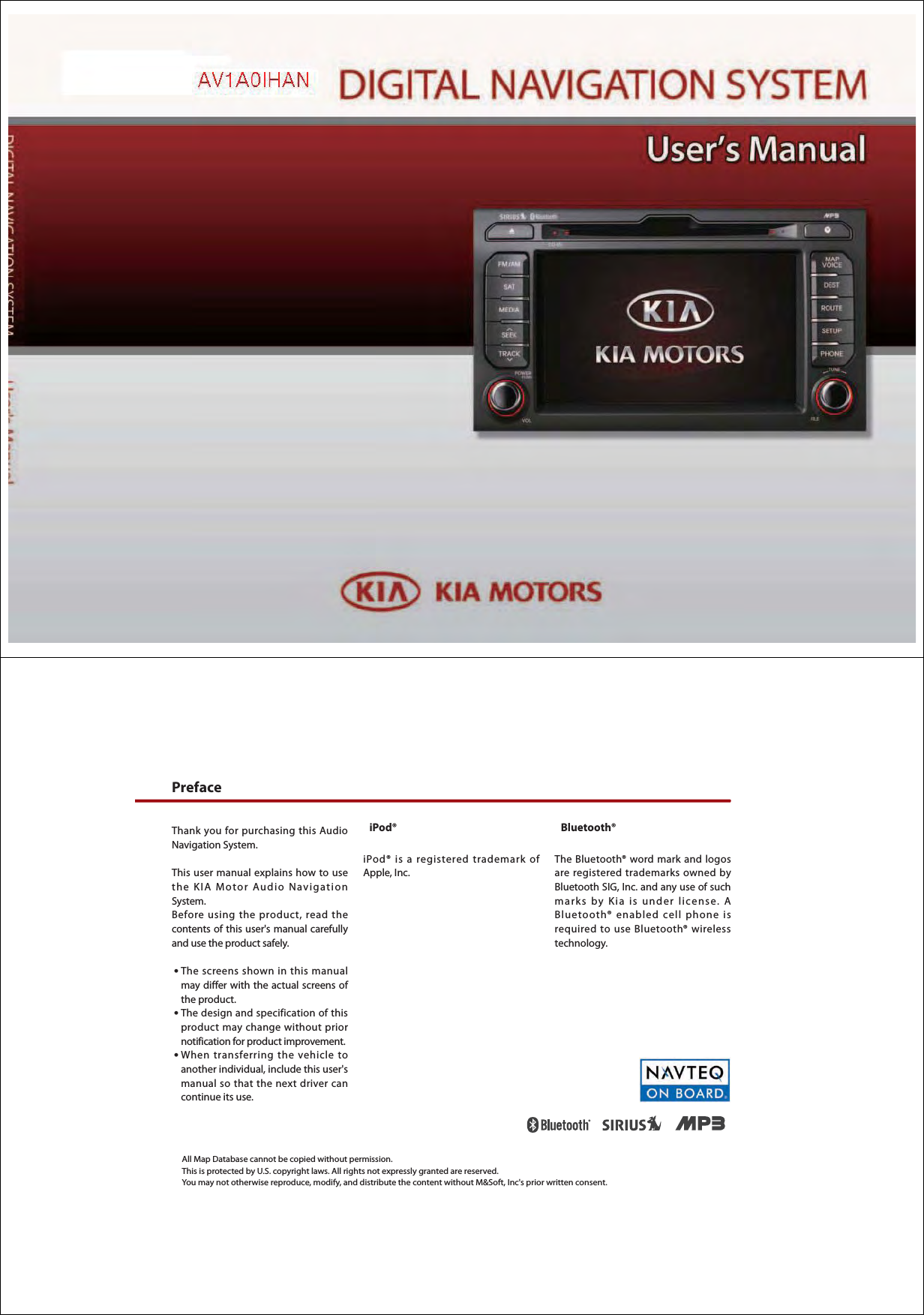Thank you for purchasing this Audio Navigation System. This user manual explains how to use the KIA Motor Audio Navigation System. Before using the product, read the contents of this user&apos;s manual carefully and use the product safely. ● The screens shown in this manual may differ with the actual screens of the product.● The design and specification of this product may change without prior notification for product improvement.  ● When transferring the vehicle to another individual, include this user&apos;s manual so that the next driver can continue its use. iPod®iPod® is a registered trademark of Apple, Inc.Bluetooth®The Bluetooth® word mark and logos are registered trademarks owned by Bluetooth SIG, Inc. and any use of such marks by Kia is under license. A Bluetooth® enabled cell phone is required to use Bluetooth® wireless technology.All Map Database cannot be copied without permission.This is protected by U.S. copyright laws. All rights not expressly granted are reserved. You may not otherwise reproduce, modify, and distribute the content without M&amp;Soft, Inc&apos;s prior written consent.Preface 