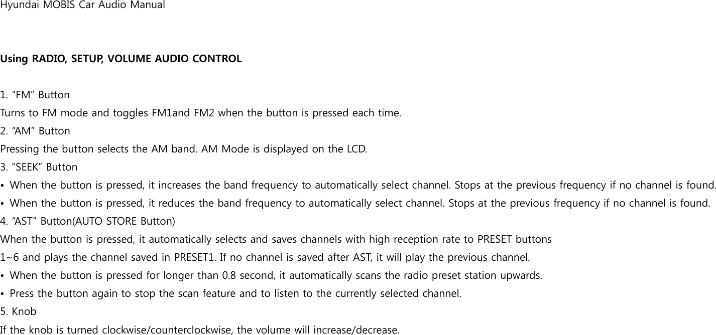 Hyundai MOBIS Car Audio Manual   Using RADIO, SETUP, VOLUME AUDIO CONTROL  1. “FM” Button Turns to FM mode and toggles FM1and FM2 when the button is pressed each time. 2. “AM” Button Pressing the button selects the AM band. AM Mode is displayed on the LCD. 3. “SEEK” Button •  When the button is pressed, it increases the band frequency to automatically select channel. Stops at the previous frequency if no channel is found. •  When the button is pressed, it reduces the band frequency to automatically select channel. Stops at the previous frequency if no channel is found. 4. “AST” Button(AUTO STORE Button) When the button is pressed, it automatically selects and saves channels with high reception rate to PRESET buttons 1~6 and plays the channel saved in PRESET1. If no channel is saved after AST, it will play the previous channel. •  When the button is pressed for longer than 0.8 second, it automatically scans the radio preset station upwards. •  Press the button again to stop the scan feature and to listen to the currently selected channel. 5. Knob If the knob is turned clockwise/counterclockwise, the volume will increase/decrease.    