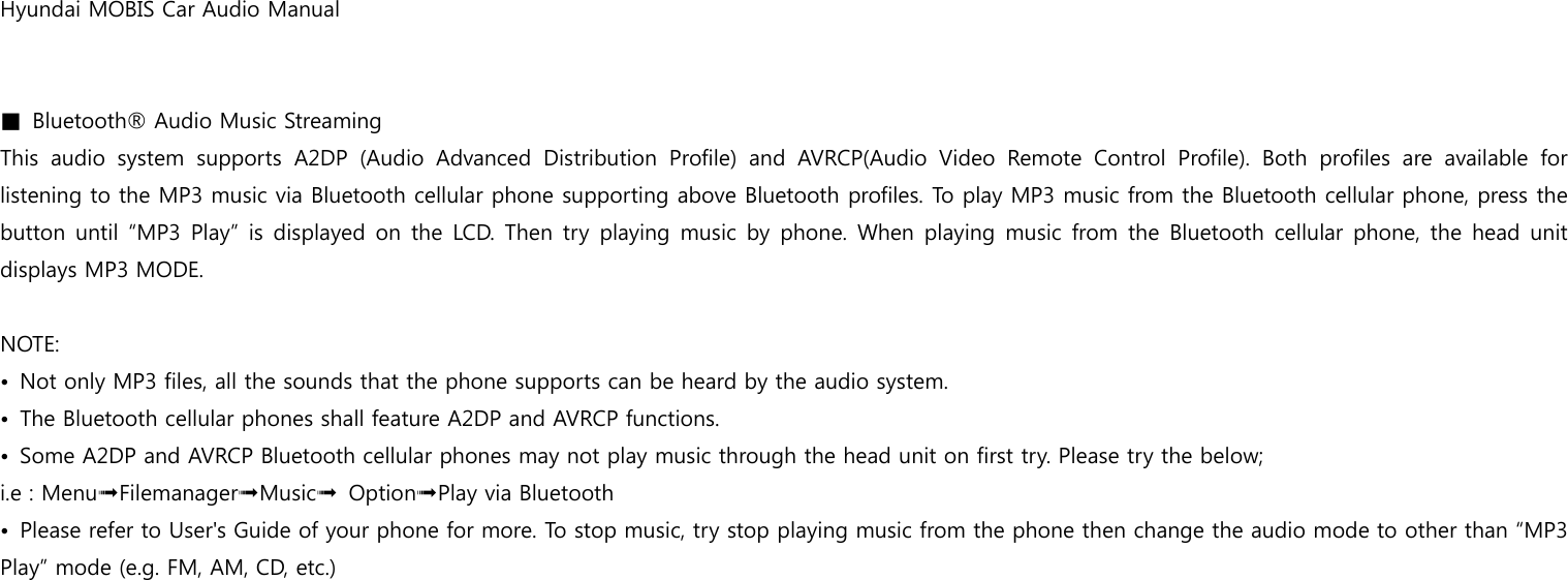 Hyundai MOBIS Car Audio Manual   ■  Bluetooth® Audio Music Streaming This  audio  system  supports  A2DP  (Audio  Advanced  Distribution  Profile)  and  AVRCP(Audio  Video  Remote  Control  Profile).  Both  profiles  are  available  for listening to the MP3 music via Bluetooth cellular phone supporting above Bluetooth profiles. To play MP3 music from the Bluetooth cellular phone, press the button until “MP3  Play” is displayed on the  LCD. Then  try playing music  by phone. When  playing music  from the Bluetooth cellular phone, the  head unit displays MP3 MODE.    NOTE: •  Not only MP3 files, all the sounds that the phone supports can be heard by the audio system. •  The Bluetooth cellular phones shall feature A2DP and AVRCP functions. •  Some A2DP and AVRCP Bluetooth cellular phones may not play music through the head unit on first try. Please try the below; i.e : Menu➟Filemanager➟Music➟ Option➟Play via Bluetooth •  Please refer to User&apos;s Guide of your phone for more. To stop music, try stop playing music from the phone then change the audio mode to other than “MP3 Play” mode (e.g. FM, AM, CD, etc.) 