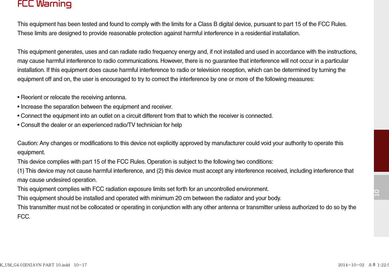 10FCC WarningThis equipment has been tested and found to comply with the limits for a Class B digital device, pursuant to part 15 of the FCC Rules.These limits are designed to provide reasonable protection against harmful interference in a residential installation.This equipment generates, uses and can radiate radio frequency energy and, if not installed and used in accordance with the instructions,may cause harmful interference to radio communications. However, there is no guarantee that interference will not occur in a particularinstallation. If this equipment does cause harmful interference to radio or television reception, which can be determined by turning theequipment off and on, the user is encouraged to try to correct the interference by one or more of the following measures:• Reorient or relocate the receiving antenna.• Increase the separation between the equipment and receiver.• Connect the equipment into an outlet on a circuit different from that to which the receiver is connected.• Consult the dealer or an experienced radio/TV technician for helpCaution: Any changes or modifications to this device not explicitly approved by manufacturer could void your authority to operate thisequipment.This device complies with part 15 of the FCC Rules. Operation is subject to the following two conditions:(1) This device may not cause harmful interference, and (2) this device must accept any interference received, including interference thatmay cause undesired operation.This equipment complies with FCC radiation exposure limits set forth for an uncontrolled environment.This equipment should be installed and operated with minimum 20 cm between the radiator and your body.This transmitter must not be collocated or operating in conjunction with any other antenna or transmitter unless authorized to do so by theFCC.K_UM_G4.0[EN]AVN PART 10.indd   10-17K_UM_G4.0[EN]AVN PART 10.indd   10-17 2014-10-02   오후 1:22:592014-10-02   오후 1:22:5