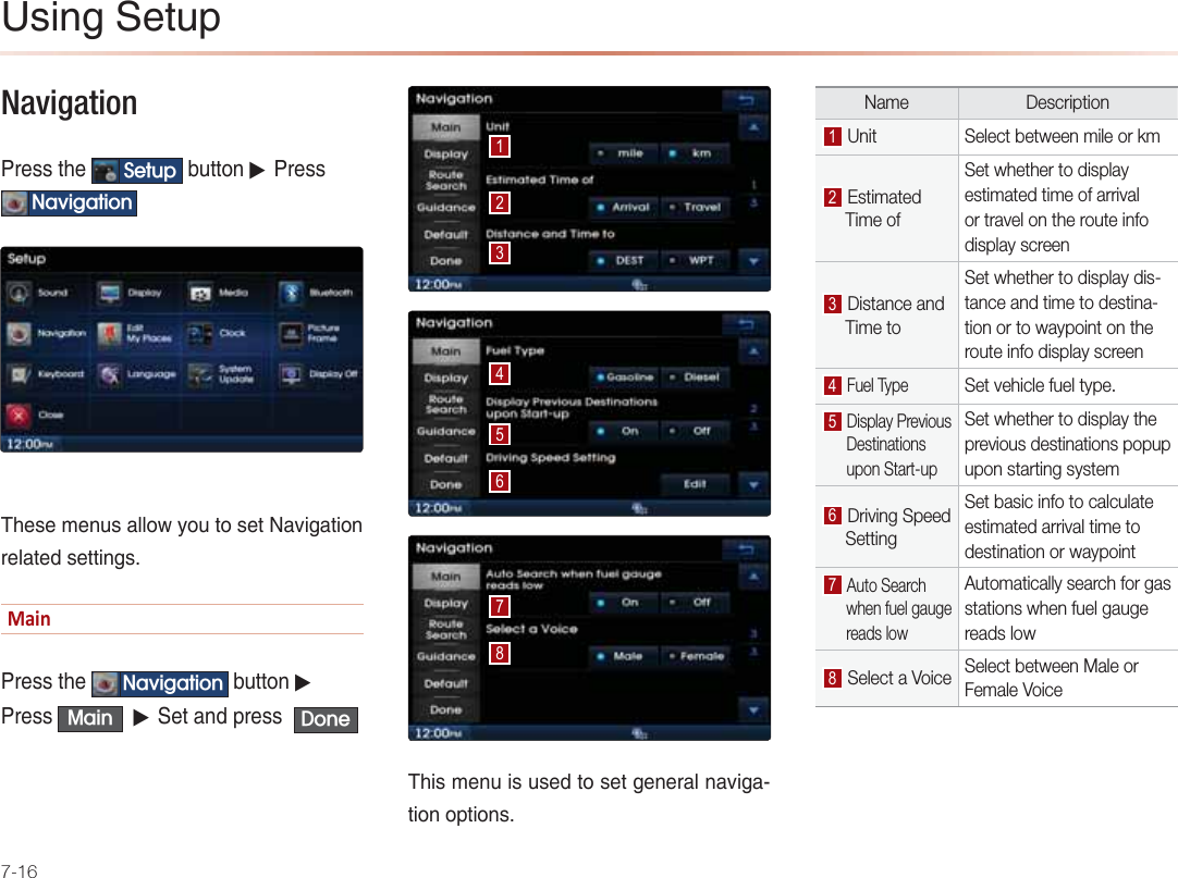 7-16Navigation -NAOOPDA 6HWXS &gt;QPPKJ▶-NAOO1DYLJDWLRQ 1DAOAIAJQO=HHKSUKQPKOAP+=REC=PEKJNAH=PA@OAPPEJCODĂŝŶ-NAOOPDA 1DYLJDWLRQ &gt;QPPKJ▶-NAOO 0DLQ ▶0AP=J@LNAOO &apos;RQH1DEOIAJQEOQOA@PKOAPCAJAN=HJ=REC=PEKJKLPEKJOName Description  Unit Select between mile or km Estimated      Time of Set whether to display estimated time of arrival or travel on the route info display screen Distance and      Time toSet whether to display dis-tance and time to destina-tion or to waypoint on the route info display screen Fuel TypeSet vehicle fuel type. Display Previous       Destinations       upon Start-upSet whether to display the previous destinations popup upon starting system Driving Speed      SettingSet basic info to calculate estimated arrival time to destination or waypoint Auto Search       when fuel gauge         reads lowAutomatically search for gas stations when fuel gauge reads low Select a Voice Select between Male or Female Voice2OEJC0APQL