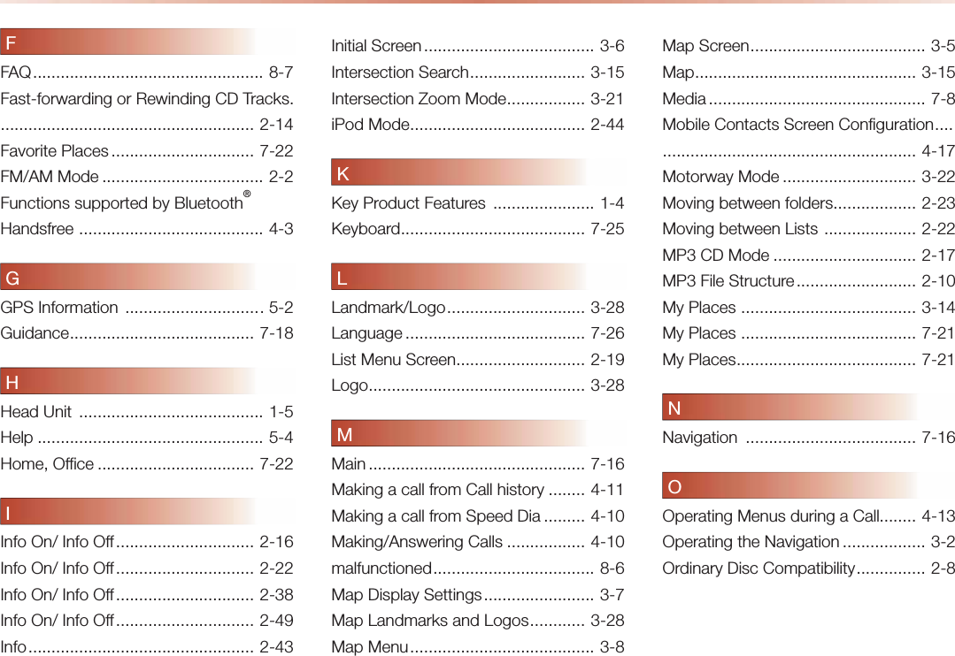 FFAQ ..................................................   8-7Fast-forwarding or Rewinding CD Tracks. ....................................................... 2-14Favorite Places ............................... 7-22FM/AM Mode ................................... 2-2Functions supported by Bluetooth® Handsfree  ........................................ 4-3GGPS Information  .............................. 5-2Guidance ........................................   7-18HHead Unit  ........................................ 1-5Help ................................................. 5-4Home, Office .................................. 7-22IInfo On/ Info Off .............................. 2-16Info On/ Info Off .............................. 2-22Info On/ Info Off .............................. 2-38Info On/ Info Off .............................. 2-49Info .................................................  2-43Initial Screen ..................................... 3-6Intersection Search ......................... 3-15Intersection Zoom Mode ................. 3-21iPod Mode ...................................... 2-44KKey Product Features  ...................... 1-4Keyboard ........................................ 7-25LLandmark/Logo ..............................   3-28Language ....................................... 7-26List Menu Screen ............................ 2-19Logo ............................................... 3-28MMain ...............................................  7-16Making a call from Call history ........ 4-11Making a call from Speed Dia ......... 4-10Making/Answering Calls ................. 4-10malfunctioned ...................................   8-6Map Display Settings ........................ 3-7Map Landmarks and Logos ............ 3-28Map Menu ........................................ 3-8Map Screen ...................................... 3-5Map ................................................ 3-15Media ...............................................  7-8Mobile Contacts Screen Configuration ....  ....................................................... 4-17Motorway Mode ............................. 3-22Moving between folders .................. 2-23Moving between Lists  .................... 2-22MP3 CD Mode ............................... 2-17MP3 File Structure .......................... 2-10My Places  ...................................... 3-14My Places  ...................................... 7-21My Places ....................................... 7-21NNavigation  ..................................... 7-16OOperating Menus during a Call........ 4-13Operating the Navigation .................. 3-2Ordinary Disc Compatibility ............... 2-8
