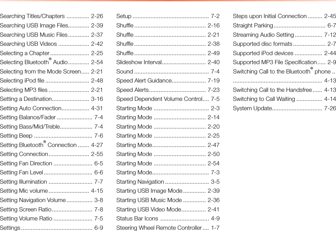 Searching Titles/Chapters  .............. 2-26Searching USB Image Files ............. 2-39Searching USB Music Files ............. 2-37Searching USB Videos ................... 2-42Selecting a Chapter ........................ 2-25Selecting Bluetooth® Audio ............. 2-54Selecting from the Mode Screen ..... 2-21Selecting iPod file ........................... 2-48Selecting MP3 files ......................... 2-21Setting a Destination ....................... 3-16Setting Auto Connection ................. 4-31Setting Balance/Fader ...................... 7-4Setting Bass/Mid/Treble .................... 7-4Setting Beep .................................... 7-6Setting Bluetooth® Connection ....... 4-27Setting Connection ......................... 2-55Setting Fan Direction ........................ 6-5Setting Fan Level .............................. 6-6Setting Illumination ........................... 7-7Setting Mic volume ......................... 4-15Setting Navigation Volume ................ 3-8Setting Screen Ratio ......................... 7-8Setting Volume Ratio ........................ 7-5Settings ............................................  6-9Setup ............................................... 7-2Shuffle ............................................ 2-16Shuffle ............................................ 2-21Shuffle ............................................ 2-38Shuffle ............................................ 2-49Slideshow Interval ........................... 2-40Sound .............................................. 7-4Speed Alert Guidance ..................... 7-19Speed Alerts ................................... 7-23Speed Dependent Volume Control .... 7-5Starting Mode  .................................. 2-3Starting Mode  ................................ 2-14Starting Mode  ................................ 2-20Starting Mode  ................................ 2-25Starting Mode ................................. 2-47Starting Mode  ................................ 2-50Starting Mode  ................................ 2-54Starting Mode ................................... 7-3Starting Navigation ........................... 3-5Starting USB Image Mode .............. 2-39Starting USB Music Mode .............. 2-36Starting USB Video Mode ............... 2-41Status Bar Icons  .............................. 4-9Steering Wheel Remote Controller .... 1-7Steps upon Initial Connection ......... 2-45Straight Parking ................................ 6-7Streaming Audio Setting ................. 7-12Supported disc formats .................... 2-7Supported iPod devices ................. 2-44Supported MP3 File Specification ..... 2-9Switching Call to the Bluetooth® phone ..  ....................................................... 4-13Switching Call to the Handsfree ...... 4-13Switching to Call Waiting ................ 4-14System Update ............................... 7-26