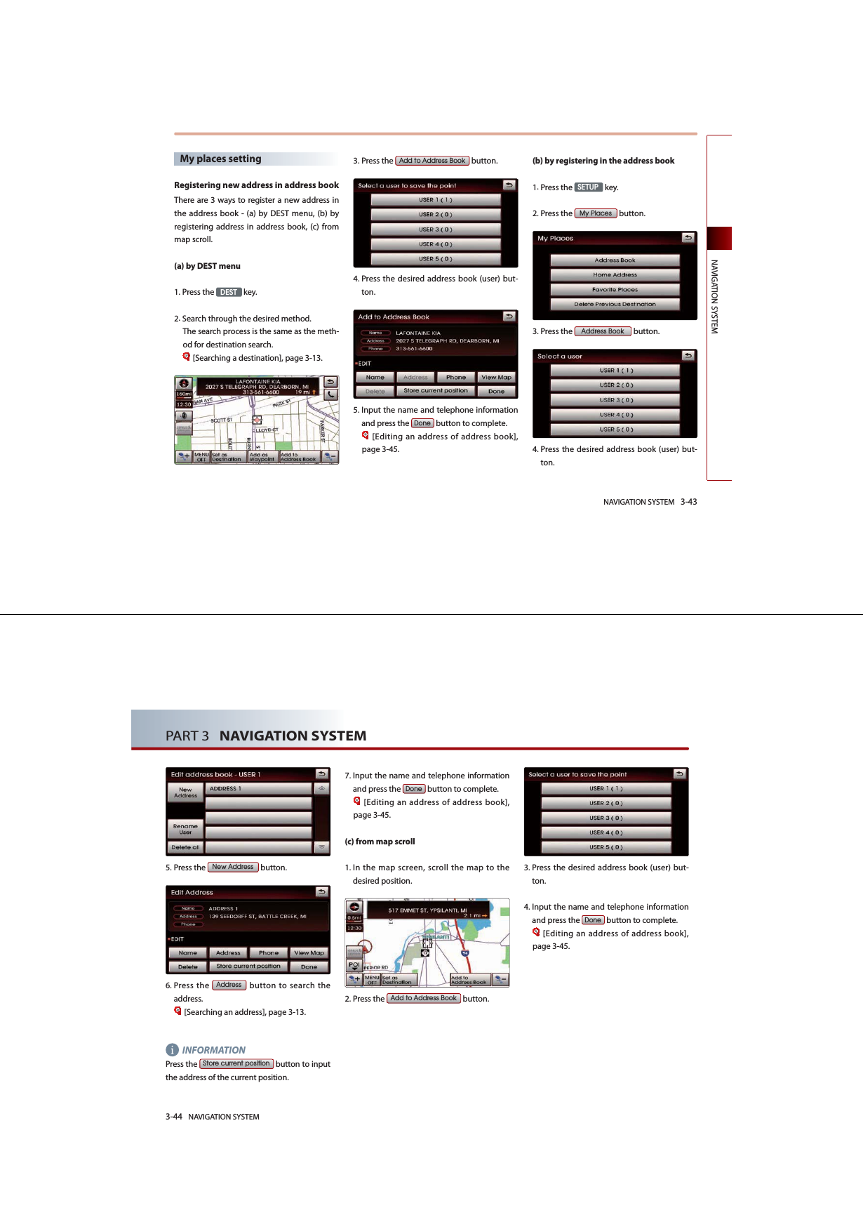 NAVIGATION SYSTEM 3-43NAVIGATION SYSTEMMy places setting Registering new address in address bookThere are 3 ways to register a new address in the address book - (a) by DEST menu, (b) by registering address in address book, (c) from map scroll. (a) by DEST menu1.Press the &apos;(67 key.2.Search through the desired method. The search process is the same as the meth-od for destination search.[Searching a destination], page 3-13.3.Press the $GGWR$GGUHVV%RRN button.4. Press the desired address book (user) but-ton. 5. Input the name and telephone information and press the &apos;RQH button to complete.[Editing an address of address book], page 3-45.(b) by registering in the address book 1.Press the 6(783 key.2.Press the 0\3ODFHV button.3.Press the $GGUHVV%RRN button.4. Press the desired address book (user) but-ton.3-44 NAVIGATION SYSTEMPART 3   NAVIGATION SYSTEM5.Press the 1HZ$GGUHVV button.6. Press the $GGUHVV button to search the address. [Searching an address], page 3-13.INFORMATION Press  the 6WRUHFXUUHQWSRVLWLRQ button to input the address of the current position. 7. Input the name and telephone information and press the &apos;RQH button to complete.[Editing an address of address book], page 3-45. (c) from map scroll1. In the map screen, scroll the map to the desired position. 2.Press the $GGWR$GGUHVV%RRN button.3. Press the desired address book (user) but-ton. 4. Input the name and telephone information and press the &apos;RQH button to complete.[Editing an address of address book], page 3-45.