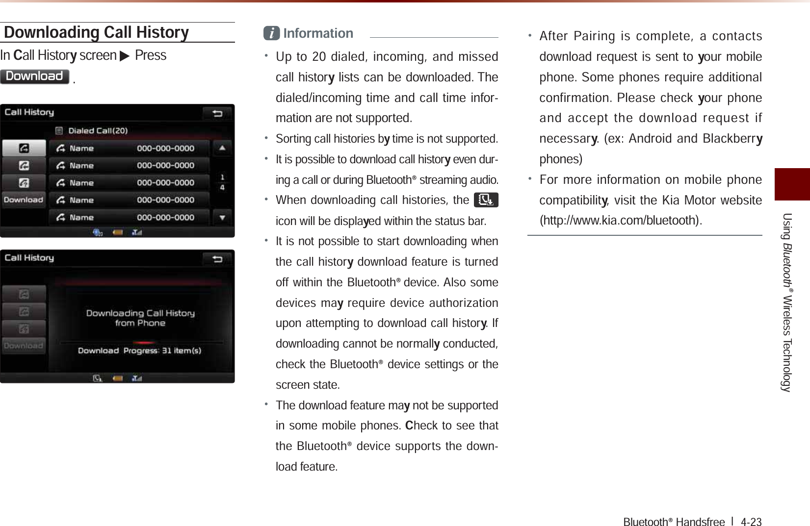 UsingBluetooth® Wireless TechnologyBluetooth® Handsfree l  4-23Downloading Call HistoryIn Call History screen ▶ Press &apos;RZQORDG.i Information• Up to 20 dialed, incoming, and missed call history lists can be downloaded. The dialed/incoming time and call time infor-mation are not supported.• Sorting call histories by time is not supported.• It is possible to download call history even dur-ing a call or during Bluetooth® streaming audio. • When downloading call histories, the  icon will be displayed within the status bar. • It is not possible to start downloading when the call history download feature is turned off within the Bluetooth®device. Also some devices may require device authorization upon attempting to download call history. If downloading cannot be normally conducted, check the Bluetooth® device settings or the screen state.• The download feature may not be supported in some mobile phones. Check to see that the Bluetooth® device supports the down-load feature. • After Pairing is complete, a contacts download request is sent to your mobile phone. Some phones require additional confirmation. Please check your phone and accept the download request if necessary. (ex: Android and Blackberry phones)• For more information on mobile phone compatibility, visit the Kia Motor website (http://www.kia.com/bluetooth).