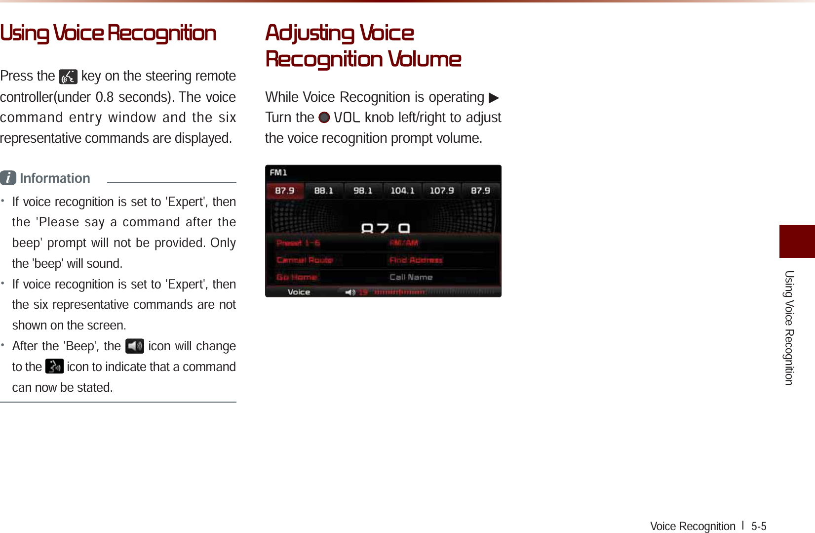 Using Voice RecognitionVoice Recognition l  5-58VLQJ9RLFH5HFRJQLWLRQPress the   key on the steering remote controller(under 0.8 seconds). The voice command entry window and the six representative commands are displayed.i Information• If voice recognition is set to &apos;Expert&apos;, then the &apos;Please say a command after the beep&apos; prompt will not be provided. Only the &apos;beep&apos; will sound.• If voice recognition is set to &apos;Expert&apos;, then the six representative commands are not shown on the screen. • After the &apos;Beep&apos;, the icon will change to the   icon to indicate that a command can now be stated.$GMXVWLQJ9RLFH5HFRJQLWLRQ9ROXPHWhile Voice Recognition is operating ▶Turn the 92/ knob left/right to adjust the voice recognition prompt volume.