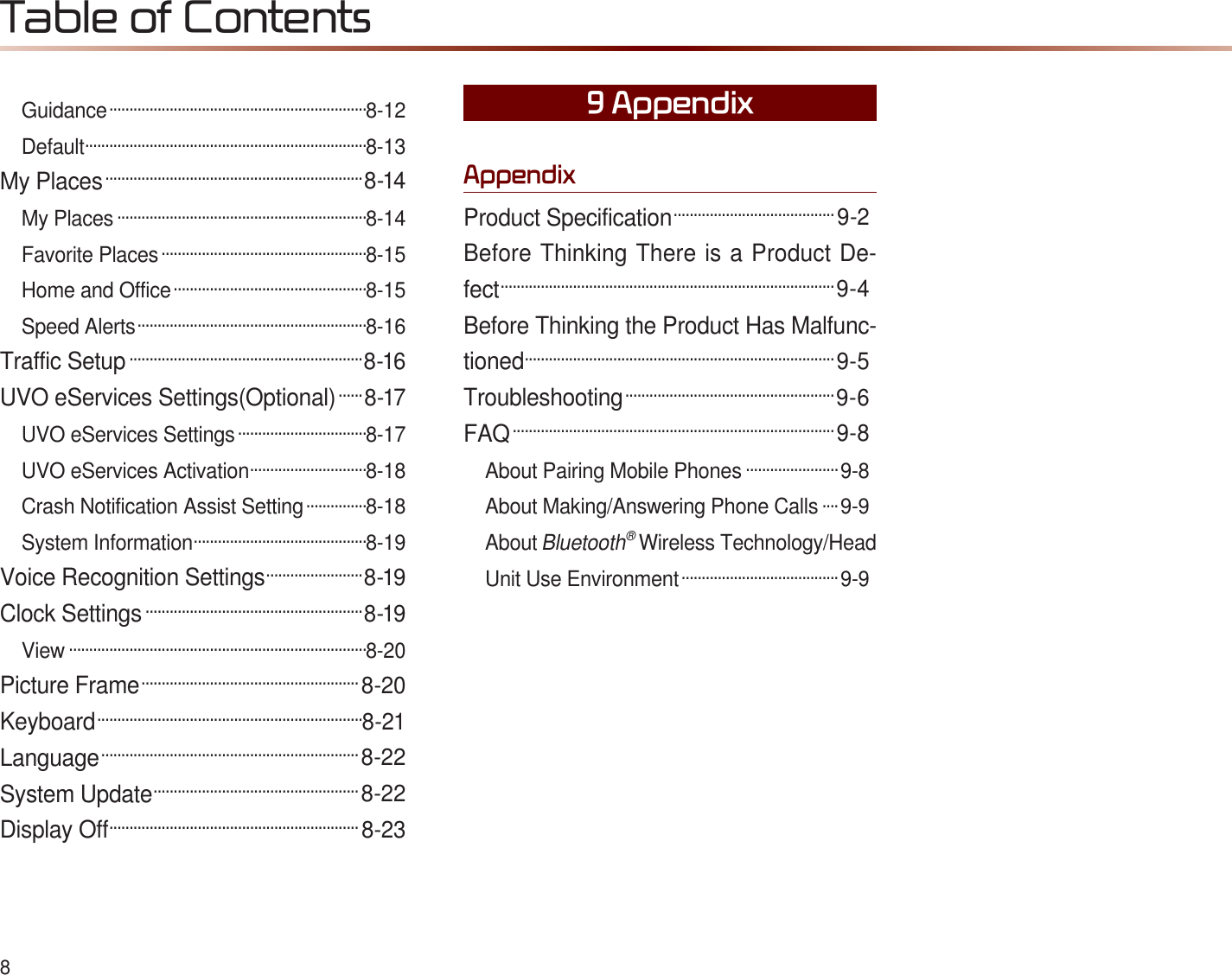 8Guidance ................................................................8-12Default......................................................................8-13My Places ................................................................8-14My Places ..............................................................8-14Favorite Places ...................................................8-15Home and Office ................................................8-15Speed Alerts .........................................................8-16Traffic Setup ..........................................................8-16UVO eServices Settings(Optional) ......8-17UVO eServices Settings ................................8-17UVO eServices Activation .............................8-18Crash Notification Assist Setting ...............8-18System Information ...........................................8-19Voice Recognition Settings ........................8-19Clock Settings ......................................................8-19View ..........................................................................8-20Picture Frame ......................................................8-20Keyboard ..................................................................8-21Language ................................................................8-22System Update ...................................................8-22Display Off ..............................................................8-23$SSHQGL[Product Specification ........................................9-2Before Thinking There is a Product De-fect ...................................................................................9-4Before Thinking the Product Has Malfunc-tioned.............................................................................9-5Troubleshooting ....................................................9-6FAQ ................................................................................9-8About Pairing Mobile Phones .......................9-8About Making/Answering Phone Calls ....9-9AboutBluetooth®Wireless Technology/Head Unit Use Environment .......................................9-9$SSHQGL[7DEOHRI&amp;RQWHQWV