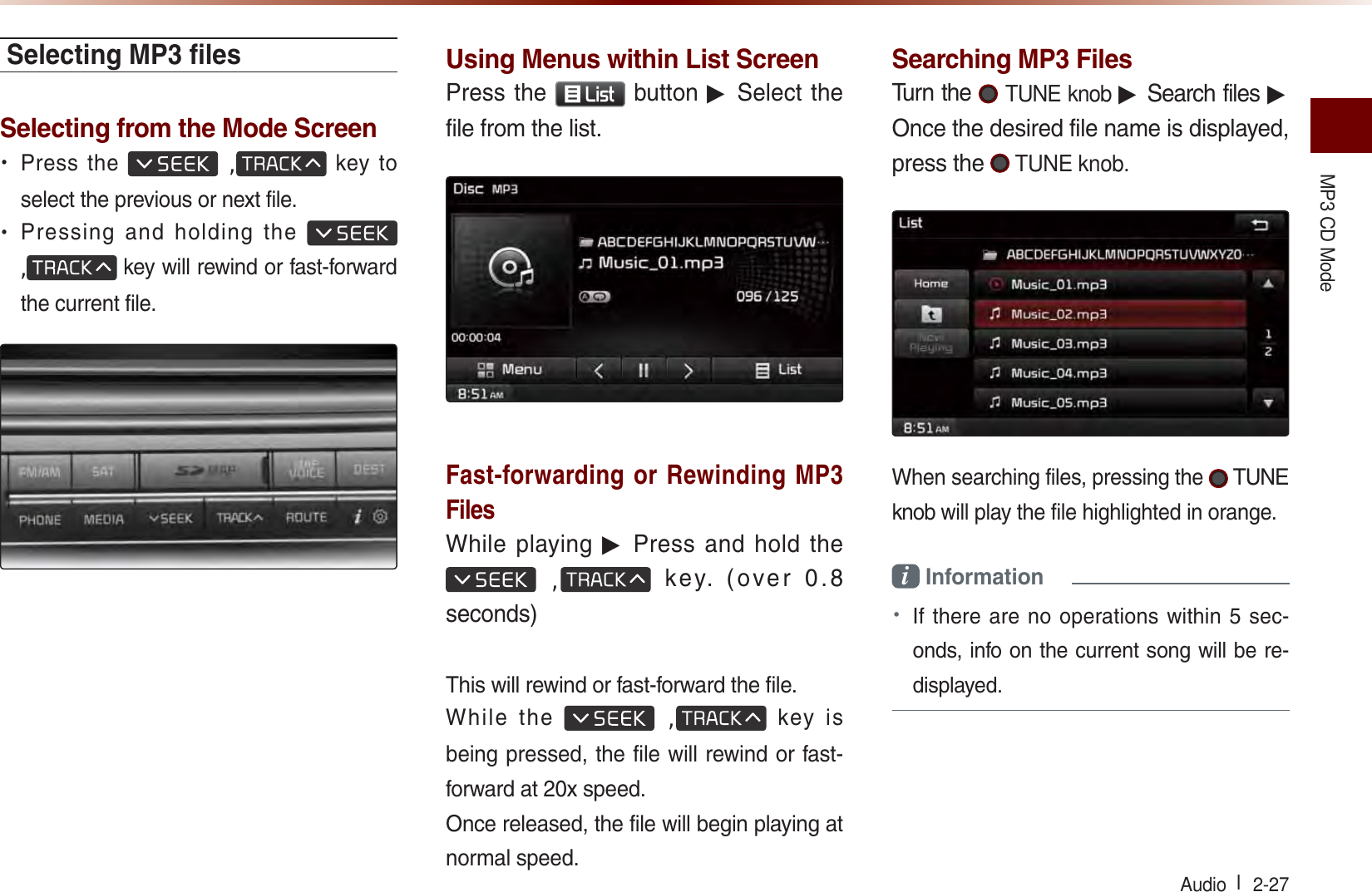 MP3 CD Mode Audio l  2-27 Selecting MP3 ﬁ lesSelecting from the Mode Screen• Press the  , key to select the previous or next file.• Pressing and holding the  , key will rewind or fast-forward the current file.Using Menus within List ScreenPress the /LVW button ▶ Select the file from the list.Fast-forwarding or Rewinding MP3 FilesWhile playing ▶ Press and hold the  ,  key. (over 0.8 seconds)This will rewind or fast-forward the file.While the  , key is being pressed, the file will rewind or fast-forward at 20x speed.Once released, the file will begin playing at normal speed.Searching MP3 FilesTurn the  TUNE knob ▶ Search files ▶ Once the desired file name is displayed, press the  TUNE knob.When searching files, pressing the   TUNE knob will play the file highlighted in orange.i Information • If there are no operations within 5 sec-onds, info on the current song will be re-displayed.