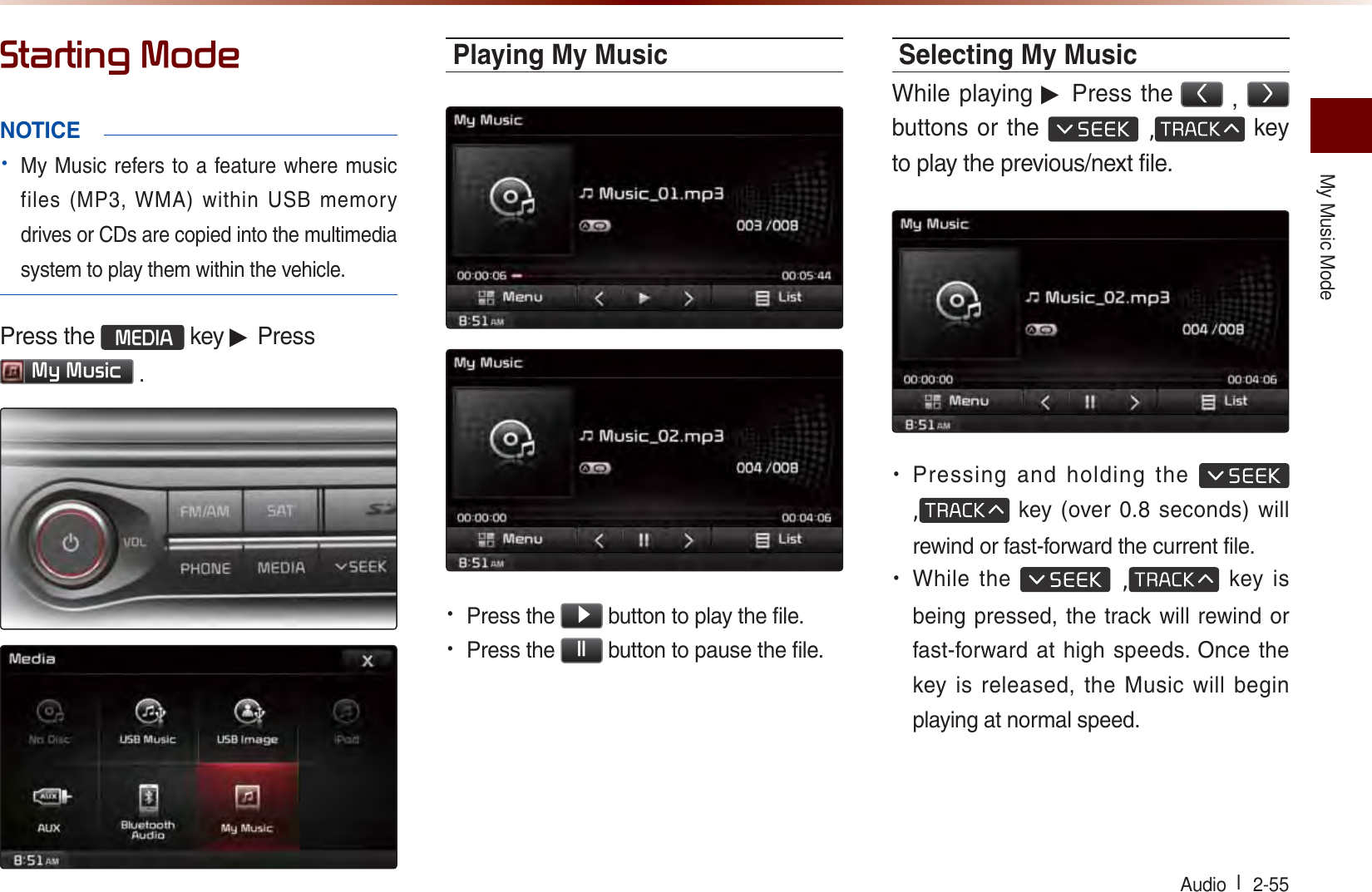My Music ModeAudio l  2-55 6WDUWLQJ0RGHNOTICE• My Music refers to a feature where music files (MP3, WMA) within USB memory drives or CDs are copied into the multimedia system to play them within the vehicle.Press the 0(&apos;,$ key ▶ Press 0\0XVLF .Playing My Music• Press the ԡ button to play the file.• Press the OO button to pause the file.Selecting My MusicWhile playing ▶ Press the , ! buttons or the  , key to play the previous/next file.• Pressing and holding the  , key (over 0.8 seconds) will rewind or fast-forward the current file.• While the  , key is being pressed, the track will rewind or fast-forward at high speeds. Once the key is released, the Music will begin playing at normal speed.