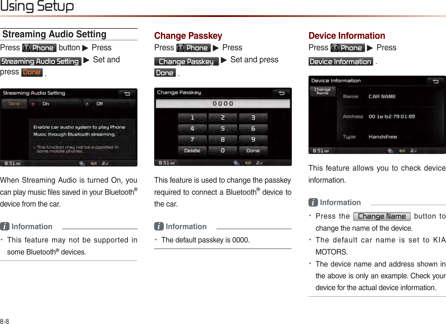 8-88VLQJ6HWXSStreaming Audio SettingPress 3KRQH button ▶ Press 6WUHDPLQJ$XGLR6HWWLQJ ▶ Set and press &apos;RQH .When Streaming Audio is turned On, you can play music files saved in your Bluetooth®  device from the car.i Information • This feature may not be supported in some Bluetooth® devices.Change PasskeyPress 3KRQH ▶ Press  &amp;KDQJH3DVVNH\ ▶ Set and press  &apos;RQH .This feature is used to change the passkeyrequired to connect a Bluetooth® device to the car.i Information • The default passkey is 0000.Device InformationPress 3KRQH ▶ Press &apos;HYLFH,QIRUPDWLRQ .This feature allows you to check device information.i Information • Press the &amp;KDQJH1DPH button to change the name of the device.• The default car name is set to KIA MOTORS.• The device name and address shown in the above is only an example. Check your device for the actual device information. 