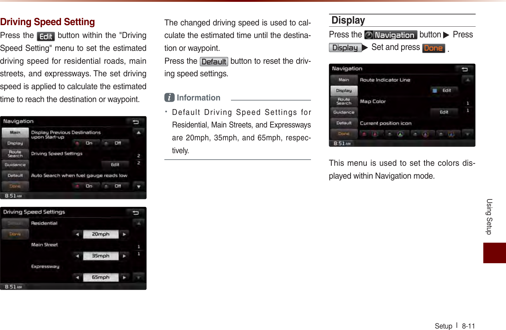 Using SetupSetup l  8-11 Driving Speed SettingPress the (GLW button within the &quot;Driving Speed Setting&quot; menu to set the estimated driving speed for residential roads, main streets, and expressways. The set driving speed is applied to calculate the estimated time to reach the destination or waypoint.The changed driving speed is used to cal-culate the estimated time until the destina-tion or waypoint. Press the &apos;HIDXOW button to reset the driv-ing speed settings.i Information • Default Driving Speed Settings for Residential, Main Streets, and Expressways are 20mph, 35mph, and 65mph, respec-tively. DisplayPress the 1DYLJDWLRQ button ▶ Press  &apos;LVSOD\▶ Set and press &apos;RQH .This menu is used to set the colors dis-played within Navigation mode.
