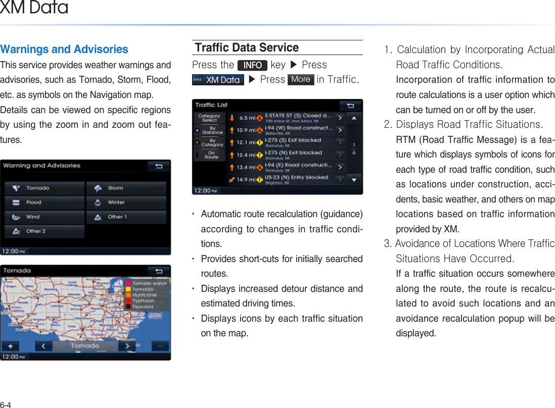 6-4Warnings and AdvisoriesThis service provides weather warnings and advisories, such as Tornado, Storm, Flood, etc. as symbols on the Navigation map.Details can be viewed on specific regions by using the zoom in and zoom out fea-tures.Trac Data ServicePress the  INFO key ▶ Press XM Data ▶ Press More  in Traffic. • Automatic route recalculation (guidance) according to changes in traffic condi-tions.• Provides short-cuts for initially searched routes.• Displays increased detour distance and estimated driving times.• Displays icons by each traffic situation on the map.1. Calculation by Incorporating Actual Road Traffic Conditions.Incorporation of traffic information to route calculations is a user option which can be turned on or off by the user.2. Displays Road Traffic Situations.RTM (Road Traffic Message) is a fea-ture which displays symbols of icons for each type of road traffic condition, such as locations under construction, acci-dents, basic weather, and others on map locations based on traffic information provided by XM.3. Avoidance of Locations Where Traffic Situations Have Occurred. If a traffic situation occurs somewhere along the route, the route is recalcu-lated to avoid such locations and an avoidance recalculation popup will be displayed.XM Data