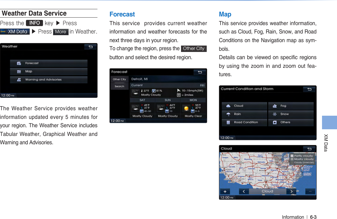 XM DataInformation  l 6-3 6-3 Weather Data ServicePress the  INFO key ▶ Press  XM Data ▶ Press More  in Weather. The Weather Service provides weather information updated every 5 minutes for your region. The Weather Service includes Tabular Weather, Graphical Weather and Warning and Advisories. ForecastThis service  provides current weather information and weather forecasts for the next three days in your region.To change the region, press the Other City  button and select the desired region.  MapThis service provides weather information, such as Cloud, Fog, Rain, Snow, and Road Conditions on the Navigation map as sym-bols. Details can be viewed on specific regions by using the zoom in and zoom out fea-tures.