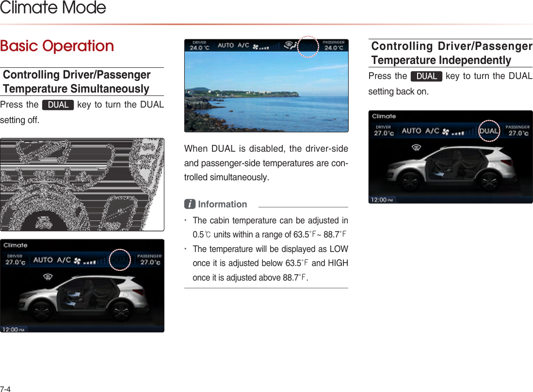 7-4Basic OperationControlling Driver/Passenger Temperature SimultaneouslyPress the  DUAL key to turn the DUAL setting off.When DUAL is disabled, the driver-side and passenger-side temperatures are con-trolled simultaneously.i Information•The cabin temperature can be adjusted in 0.5℃ units within a range of 6�.5℉~ 88.7℉•The temperature will be displayed as LOW once it is adjusted below 6�.5℉ and HIGH once it is adjusted above 88.7℉.Controlling Driver/Passenger  Temperature IndependentlyPress the  DUAL key to turn the DUAL setting back on. Climate Mode 