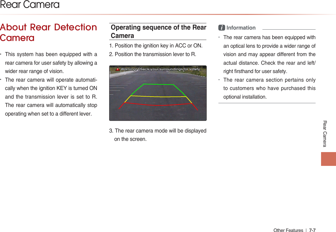 Rear CameraOther Features  l 7-7 7-7 About Rear Detection Camera• This system has been equipped with a rear camera for user safety by allowing a wider rear range of vision.• The rear camera will operate automati-cally when the ignition KEY is turned ON and the transmission lever is set to R. The rear camera will automatically stop operating when set to a different lever.Operating sequence of the Rear Camera1. Position the ignition key in ACC or ON. 2. Position the transmission lever to R.�. The rear camera mode will be displayed on the screen.i Information•The rear camera has been equipped with an optical lens to provide a wider range of vision and may appear different from the actual distance. Check the rear and left/ right firsthand for user safety.•The rear camera section pertains only to customers who have purchased this optional installation.Rear Camera