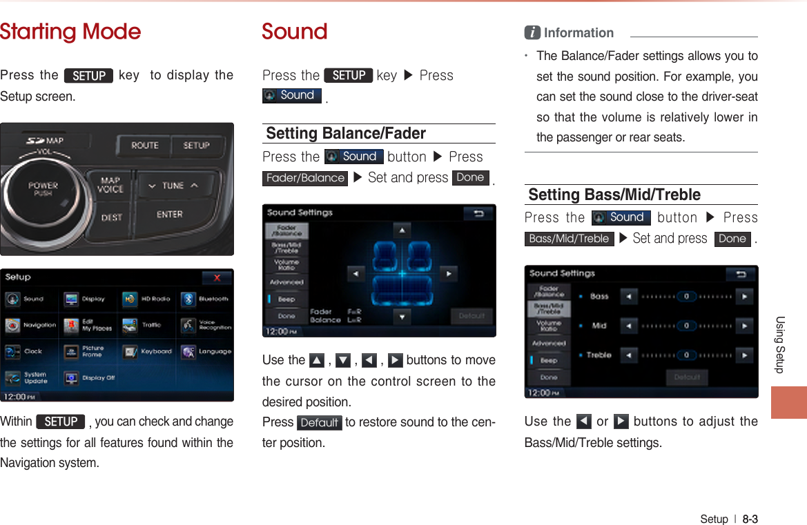 Using SetupSetup  l 8-3 8-3 Starting ModePress the  SETUP key  to display the Setup screen. Within  SETUP , you can check and change the settings for all features found within the Navigation system.SoundPress the  SETUP key ▶ Press  Sound .Setting Balance/FaderPress the Sound button ▶ Press Fader/Balance  ▶ Set and press  Done .Use the  ▲ ,  ▼ ,  ◀ ,  ▶ buttons to move the cursor on the control screen to the desired position.Press  Default  to restore sound to the cen-ter position.i Information•The Balance/Fader settings allows you to set the sound position. For example, you can set the sound close to the driver-seat so that the volume is relatively lower in the passenger or rear seats.Setting Bass/Mid/TreblePress the Sound button  ▶  Press Bass/Mid/Treble ▶ Set and press  Done .Use the  ◀ or  ▶ buttons to adjust the Bass/Mid/Treble settings.