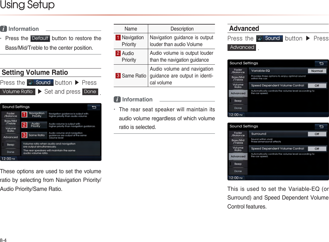 8-4Using Setup i Information•Press the Default  button to restore the Bass/Mid/Treble to the center position.Setting Volume RatioPress the Sound button ▶ PressVolume Ratio  ▶ Set and press Done .These options are used to set the volume ratio by selecting from Navigation Priority/ Audio Priority/Same Ratio.Name  Description1 Navigation Priority Navigation guidance is output louder than audio Volume2 Audio Priority Audio volume is output louder than the navigation guidance3 Same Ratio Audio volume and navigation guidance are output in identi-cal volumei Information•The rear seat speaker will maintain its audio volume regardless of which volume ratio is selected.AdvancedPress the Sound button ▶  Press  Advanced  .This is used to set the Variable-EQ (or Surround) and Speed Dependent Volume Control features.123