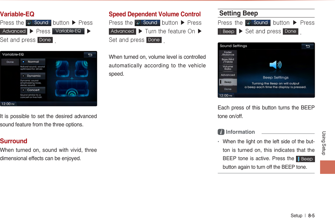 Using SetupSetup  l 8-5 8-5 Variable-EQPress the Sound button ▶ Press Advanced  ▶ Press  Variable-EQ  ▶ Set and press  Done  .It is possible to set the desired advanced sound feature from the three options.SurroundWhen turned on, sound with vivid, three dimensional effects can be enjoyed.Speed Dependent Volume ControlPress the Sound button ▶ Press Advanced  ▶ Turn the feature On ▶ Set and press Done  .When turned on, volume level is controlled automatically according to the vehicle speed.Setting BeepPress the Sound button ▶  Press   Beep  ▶ Set and press  Done  .  Each press of this button turns the BEEP tone on/off.i Information•When the light on the left side of the but-ton is turned on, this indicates that the BEEP tone is active. Press the    Beep  button again to turn off the BEEP tone.    