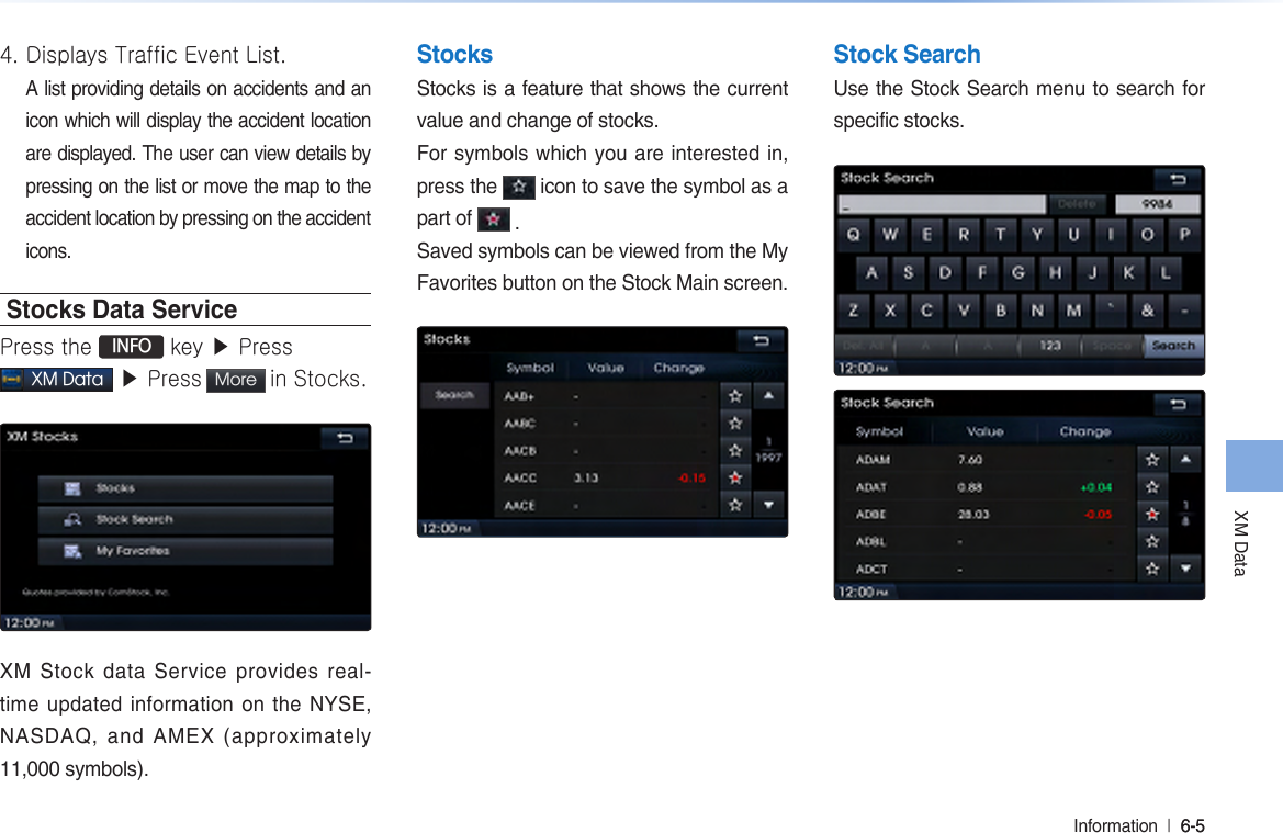XM DataInformation  l 6-5 6-5 4. Displays Traffic Event List. A list providing details on accidents and an icon which will display the accident location are displayed. The user can view details by pressing on the list or move the map to the accident location by pressing on the accident icons. Stocks Data ServicePress the  INFO key ▶ Press  XM Data ▶ Press More  in Stocks. XM  Stock  data  Service  provides  real-time updated information on the NYSE, NASDAQ,  and  AMEX  (approximately 11,000 symbols).StocksStocks is a feature that shows the current value and change of stocks. For symbols which you are interested in, press the   icon to save the symbol as a part of   .Saved symbols can be viewed from the My Favorites button on the Stock Main screen.Stock SearchUse the Stock Search menu to search for specific stocks. 