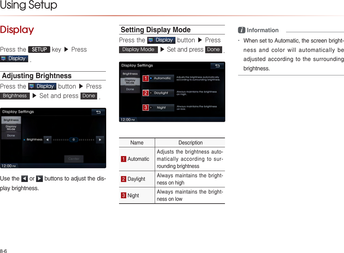 8-6Using Setup DisplayPress the  SETUP key ▶ PressDisplay .Adjusting BrightnessPress the Display button ▶ Press Brightness  ▶ Set and press  Done . Use the  ◀ or  ▶ buttons to adjust the dis-play brightness.Setting Display ModePress the Display button ▶ Press Display Mode  ▶ Set and press  Done . Name  Description1 Automatic Adjusts the brightness auto-matically according to sur-rounding brightness 2 Daylight  Always maintains the bright-ness on high 3 Night  Always maintains the bright-ness on low i Information•When set to Automatic, the screen bright-ness and color will automatically be adjusted according to the surrounding brightness.123