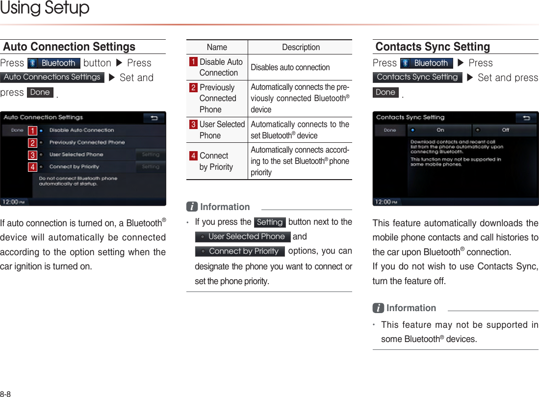8-8Using Setup Auto Connection SettingsPress Bluetooth button ▶ Press Auto Connections Settings  ▶ Set and press  Done .If auto connection is turned on, a Bluetooth® device will automatically be connected according to the option setting when the car ignition is turned on.  Name  Description1 Disable Auto Connection Disables auto connection 2 Previously Connected Phone Automatically connects the pre-viously connected Bluetooth® device 3 User Selected Phone Automatically connects to the set Bluetooth® device 4 Connect by PriorityAutomatically connects accord-ing to the set Bluetooth® phone priority i Information •If you press the Setting button next to the   User Selected Phone  and  Connect by Priority  options, you can designate the phone you want to connect or set the phone priority. Contacts Sync SettingPress Bluetooth ▶ Press Contacts Sync Setting  ▶ Set and press  Done .This feature automatically downloads the mobile phone contacts and call histories to the car upon Bluetooth® connection.If you do not wish to use Contacts Sync, turn the feature off.i Information •This feature may not be supported in some Bluetooth® devices.1234