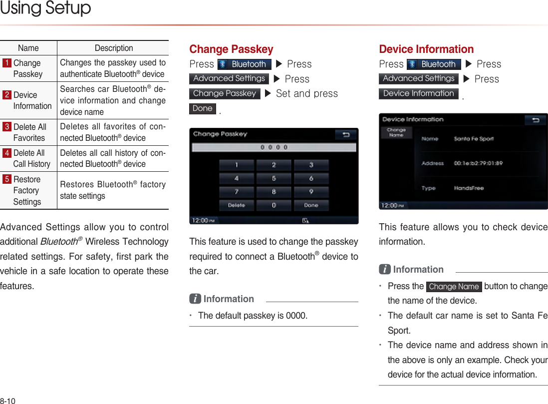 8-10Using Setup Name  Description1 Change Passkey Changes the passkey used to authenticate Bluetooth® device 2 Device Information Searches car Bluetooth®  de-vice information and change device name 3 Delete All Favorites Deletes all favorites of con-nected Bluetooth® device 4 Delete All Call History Deletes all call history of con-nected Bluetooth® device 5 Restore Factory Settings Restores  Bluetooth®  factory state settings Advanced Settings allow you to control additional Bluetooth® Wireless Technology related settings. For safety, first park the vehicle in a safe location to operate these features.  Change PasskeyPress Bluetooth ▶ Press Advanced Settings  ▶ Press Change Passkey  ▶ Set and press  Done .This feature is used to change the passkeyrequired to connect a Bluetooth® device to the car.i Information •The default passkey is 0000.Device InformationPress Bluetooth ▶ Press Advanced Settings  ▶ Press Device Information  .This feature allows you to check device information.i Information •Press the Change Name button to change the name of the device.•The default car name is set to Santa Fe Sport.•The device name and address shown in the above is only an example. Check your device for the actual device information.