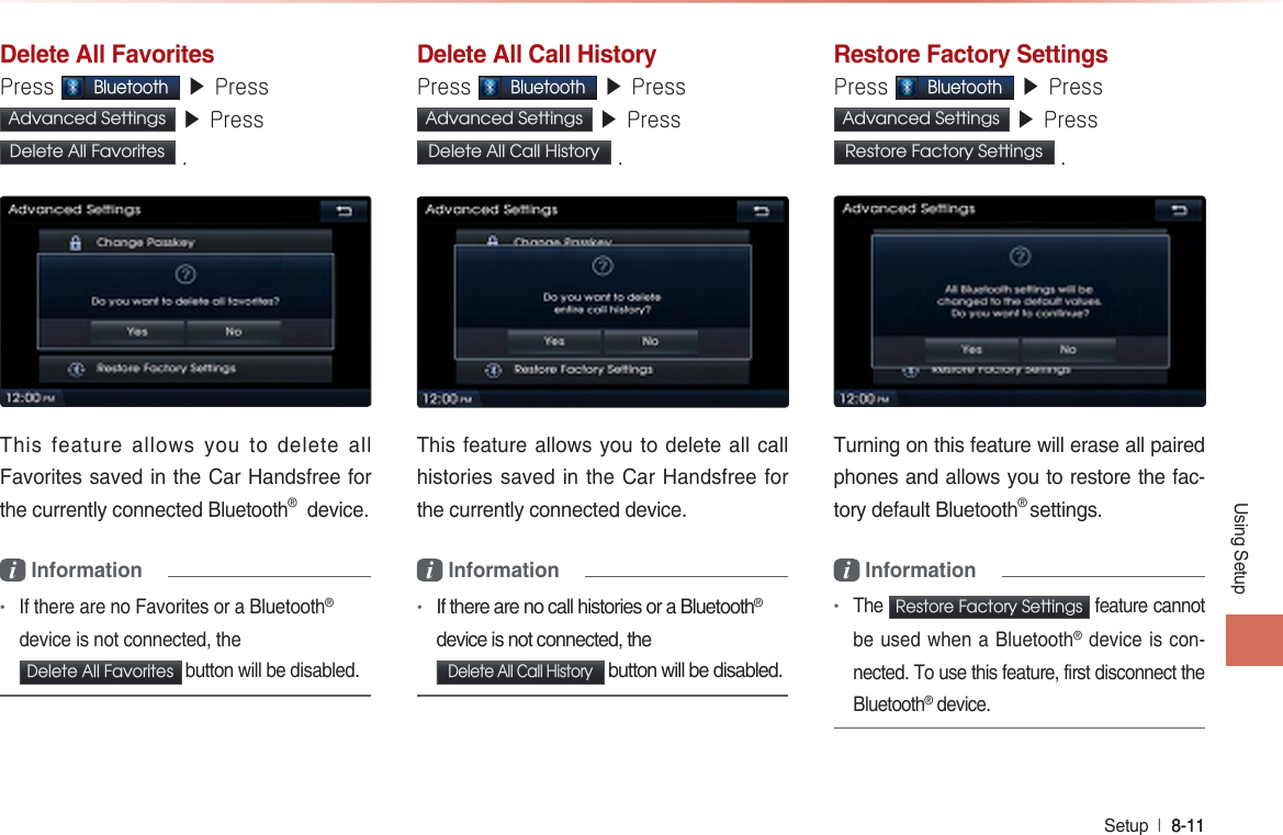Using SetupSetup  l 8-11 8-11 Delete All FavoritesPress Bluetooth ▶ Press Advanced Settings  ▶ Press Delete All Favorites  .This feature allows you to delete all Favorites saved in the Car Handsfree for the currently connected Bluetooth®  device.i Information •If there are no Favorites or a Bluetooth® device is not connected, the Delete All Favorites  button will be disabled.Delete All Call HistoryPress Bluetooth ▶ Press Advanced Settings  ▶ Press Delete All Call History .This feature allows you to delete all call histories saved in the Car Handsfree for the currently connected device.i Information •If there are no call histories or a Bluetooth® device is not connected, the Delete All Call History button will be disabled.  Restore Factory SettingsPress Bluetooth ▶ Press Advanced Settings  ▶ Press Restore Factory Settings .Turning on this feature will erase all paired phones and allows you to restore the fac-tory default Bluetooth® settings.i Information •The  Restore Factory Settings  feature cannot be used when a Bluetooth® device is con-nected. To use this feature, first disconnect the Bluetooth® device.