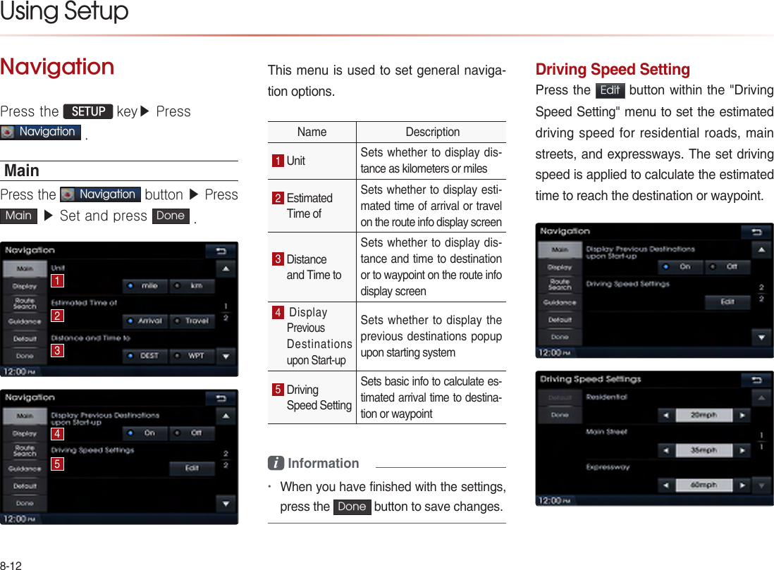 8-12Using Setup NavigationPress the  SETUP key▶ Press   Navigation .MainPress the Navigation button ▶ Press Main  ▶ Set and press  Done .This menu is used to set general naviga-tion options.Name  Description1 Unit  Sets whether to display dis-tance as kilometers or miles2 Estimated Time of Sets whether to display esti-mated time of arrival or travel on the route info display screen 3 Distance and Time to Sets whether to display dis-tance and time to destination or to waypoint on the route info display screen 4 Display PreviousDestinations upon Start-up Sets whether to display the previous destinations popup upon starting system 5 Driving Speed Setting Sets basic info to calculate es-timated arrival time to destina-tion or waypoint i Information •When you have finished with the settings, press the  Done  button to save changes. Driving Speed SettingPress the  Edit  button within the &quot;Driving Speed Setting&quot; menu to set the estimated driving speed for residential roads, main streets, and expressways. The set driving speed is applied to calculate the estimated time to reach the destination or waypoint.12345