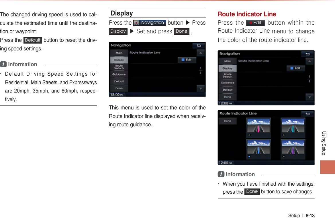 Using SetupSetup  l 8-13 8-13 The changed driving speed is used to cal-culate the estimated time until the destina-tion or waypoint. Press the  Default  button to reset the driv-ing speed settings.i Information •Default Driving Speed Settings for Residential, Main Streets, and Expressways are 20mph, 35mph, and 60mph, respec-tively. DisplayPress the Navigation button ▶ Press Display  ▶ Set and press  Done .This menu is used to set the color of the Route Indicator line displayed when receiv-ing route guidance.Route Indicator LinePress the  Edit   button within  the  Route Indicator Line menu to change the color of the route indicator line.i Information•When you have finished with the settings, press the Done  button to save changes.