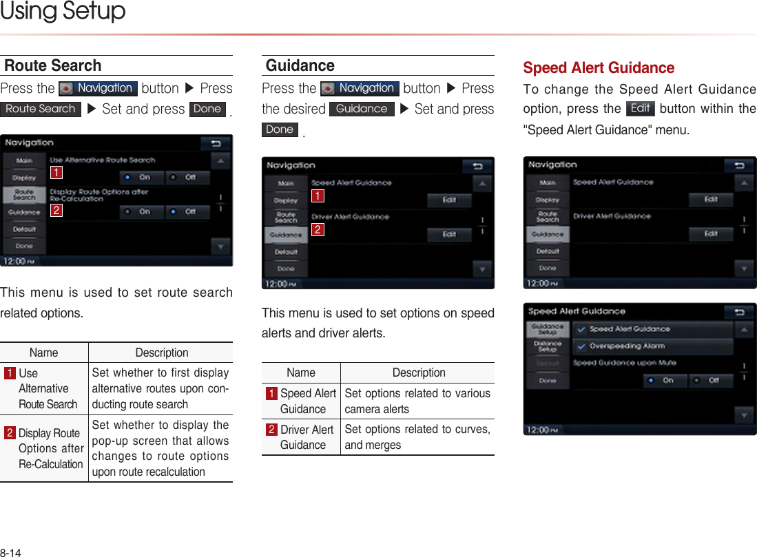 8-14Using Setup Route SearchPress the Navigation button ▶ Press Route Search  ▶ Set and press  Done .This menu is used to set route search related options.Name  Description1 Use AlternativeRoute Search Set whether to first display alternative routes upon con-ducting route search 2 Display Route Options  after Re-Calculation Set whether to display the pop-up screen that allows changes to route options upon route recalculation GuidancePress the Navigation button ▶ Press the desired Guidance  ▶ Set and press Done .This menu is used to set options on speed alerts and driver alerts.Name  Description1 Speed Alert Guidance Set options related to various camera alerts 2 Driver Alert Guidance Set options related to curves, and merges Speed Alert Guidance To change the Speed Alert Guidance option, press the  Edit  button within the  &quot;Speed Alert Guidance&quot; menu.1212