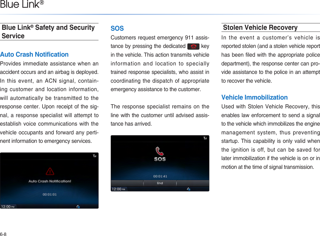 6-8Blue Link®Blue Link® Safety and Security ServiceAuto Crash NotificationProvides immediate assistance when an accident occurs and an airbag is deployed. In this event, an ACN signal, contain-ing customer and location information, will automatically be transmitted to the response center. Upon receipt of the sig-nal, a response specialist will attempt to establish voice communications with the vehicle occupants and forward any perti-nent information to emergency services.SOSCustomers request emergency 911 assis-tance by pressing the dedicated   key in the vehicle. This action transmits vehicle information and location to specially trained response specialists, who assist in coordinating the dispatch of appropriate emergency assistance to the customer. The response specialist remains on the line with the customer until advised assis-tance has arrived.Stolen Vehicle RecoveryIn the event a customer’s vehicle is reported stolen (and a stolen vehicle report has been filed with the appropriate police department), the response center can pro-vide assistance to the police in an attempt to recover the vehicle.Vehicle ImmobilizationUsed with Stolen Vehicle Recovery, this enables law enforcement to send a signal to the vehicle which immobilizes the engine management system, thus preventing  startup. This capability is only valid when the ignition  is  off,  but  can  be  saved  for later immobilization if the vehicle is on or in motion at the time of signal transmission.