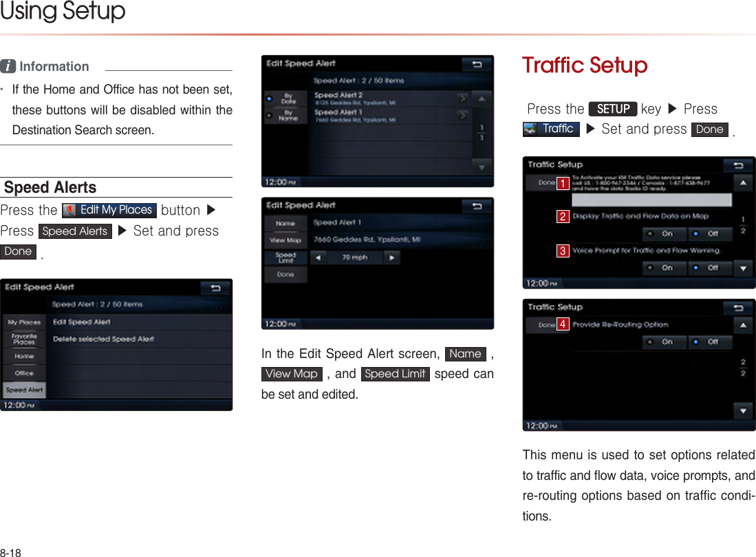 8-18Using Setup i Information •If the Home and Office has not been set, these buttons will be disabled within the Destination Search screen.Speed AlertsPress the Edit My Places button ▶Press  Speed Alerts  ▶ Set and press Done .In the Edit Speed Alert screen,  Name  , View Map  , and  Speed Limit  speed can be set and edited.Traffic Setup Press the  SETUP key ▶ PressTraffic ▶ Set and press  Done .This menu is used to set options related to traffic and flow data, voice prompts, and re-routing options based on traffic condi-tions.1234