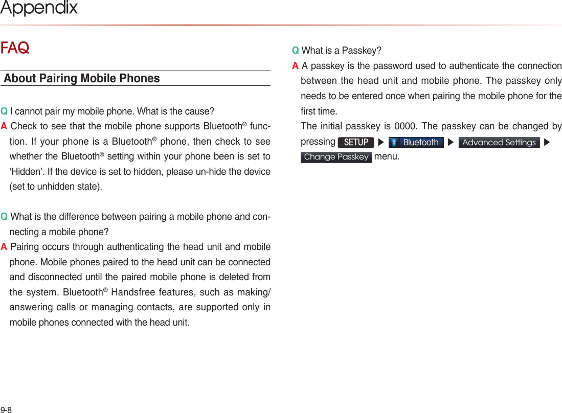 9-8AppendixFAQAbout Pairing Mobile PhonesQ I cannot pair my mobile phone. What is the cause? A Check to see that the mobile phone supports Bluetooth® func-tion. If your phone is a Bluetooth® phone, then check to see whether the Bluetooth® setting within your phone been is set to ‘Hidden’. If the device is set to hidden, please un-hide the device (set to unhidden state).Q What is the difference between pairing a mobile phone and con-necting a mobile phone? A Pairing occurs through authenticating the head unit and mobile phone. Mobile phones paired to the head unit can be connected and disconnected until the paired mobile phone is deleted from the system. Bluetooth® Handsfree features, such as making/answering calls or managing contacts, are supported only in mobile phones connected with the head unit. Q What is a Passkey? A A passkey is the password used to authenticate the connection between the head unit and mobile phone. The passkey only needs to be entered once when pairing the mobile phone for the first time.   The initial passkey is 0000. The passkey can be changed by pressing  SETUP ▶Bluetooth ▶Advanced Settings  ▶Change Passkey  menu.   