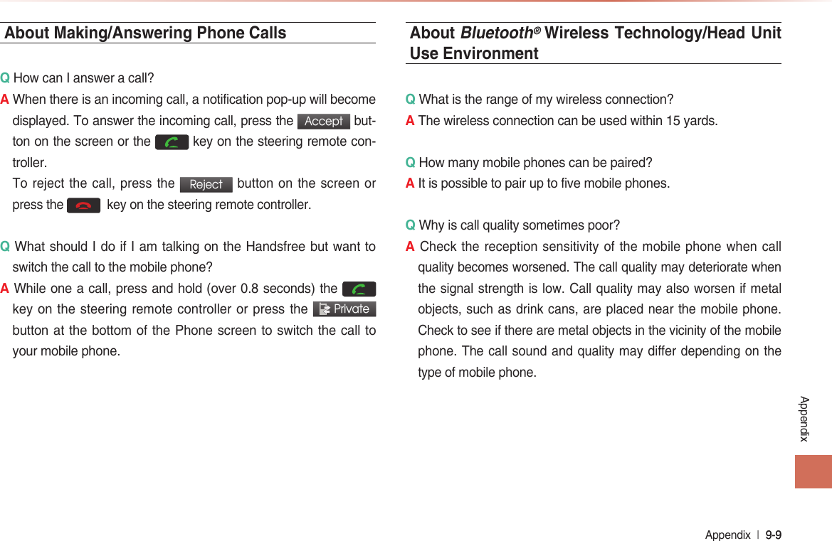 Appendix  l 9-9 9-9 AppendixAbout Making/Answering Phone CallsQ How can I answer a call?A When there is an incoming call, a notification pop-up will become displayed. To answer the incoming call, press the Accept but-ton on the screen or the  key on the steering remote con-troller.  To reject the call, press the Reject button on the screen or press the   key on the steering remote controller. Q What should I do if I am talking on the Handsfree but want to switch the call to the mobile phone?A While one a call, press and hold (over 0.8 seconds) the  key on the steering remote controller or press the  Private button at the bottom of the Phone screen to switch the call to your mobile phone.About Bluetooth® Wireless Technology/Head Unit Use EnvironmentQ What is the range of my wireless connection?A The wireless connection can be used within 15 yards.Q How many mobile phones can be paired?A It is possible to pair up to five mobile phones.Q Why is call quality sometimes poor?A Check the reception sensitivity of the mobile phone when call quality becomes worsened. The call quality may deteriorate when the signal strength is low. Call quality may also worsen if metal objects, such as drink cans, are placed near the mobile phone. Check to see if there are metal objects in the vicinity of the mobile phone. The call sound and quality may differ depending on the type of mobile phone.  