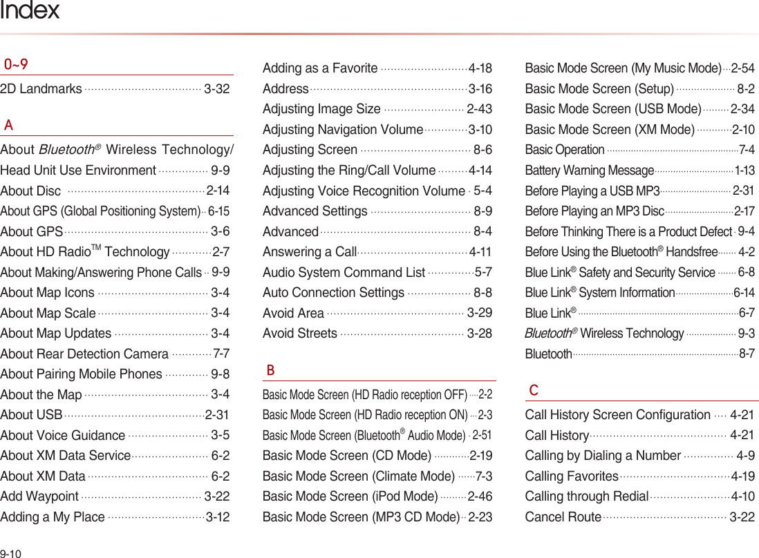 9-10Index0~92D Landmarks...................................3-32AAbout Bluetooth® Wireless Technology/Head Unit Use Environment...............9-9About Disc .........................................2-14About GPS (Global Positioning System).. 6-15About GPS...........................................3-6About HD RadioTM Technology............2-7About Making/Answering Phone Calls.. 9-9About Map Icons.................................3-4About Map Scale.................................3-4About Map Updates............................3-4About Rear Detection Camera............7-7About Pairing Mobile Phones.............9-8About the Map.....................................3-4About USB..........................................2-31About Voice Guidance........................3-5About XM Data Service.......................6-2About XM Data....................................6-2Add Waypoint....................................3-22Adding a My Place.............................3-12Adding as a Favorite..........................4-18Address...............................................3-16Adjusting Image Size........................2-43Adjusting Navigation Volume.............3-10Adjusting Screen.................................8-6Adjusting the Ring/Call Volume.........4-14Adjusting Voice Recognition Volume.5-4Advanced Settings..............................8-9Advanced.............................................8-4Answering a Call.................................4-11Audio System Command List..............5-7Auto Connection Settings...................8-8Avoid Area.........................................3-29Avoid Streets.....................................3-28BBasic Mode Screen (HD Radio reception OFF)....2-2Basic Mode Screen (HD Radio reception ON)... 2-3Basic Mode Screen (Bluetooth® Audio Mode). 2-51Basic Mode Screen (CD Mode)............2-19Basic Mode Screen (Climate Mode)......7-3Basic Mode Screen (iPod Mode)......... 2-46Basic Mode Screen (MP3 CD Mode).. 2-23Basic Mode Screen (My Music Mode)...2-54Basic Mode Screen (Setup).................... 8-2Basic Mode Screen (USB Mode)......... 2-34Basic Mode Screen (XM Mode)............2-10Basic Operation..................................................7-4Battery Warning Message..............................1-13Before Playing a USB MP3........................... 2-31Before Playing an MP3 Disc..........................2-17Before Thinking There is a Product Defect. 9-4Before Using the Bluetooth® Handsfree....... 4-2Blue Link® Safety and Security Service....... 6-8Blue Link® System Information......................6-14Blue Link®.............................................................6-7Bluetooth® Wireless Technology................... 9-3Bluetooth...............................................................8-7CCall History Screen Configuration....4-21Call History.........................................4-21Calling by Dialing a Number...............4-9Calling Favorites.................................4-19Calling through Redial........................4-10Cancel Route.....................................3-22Index